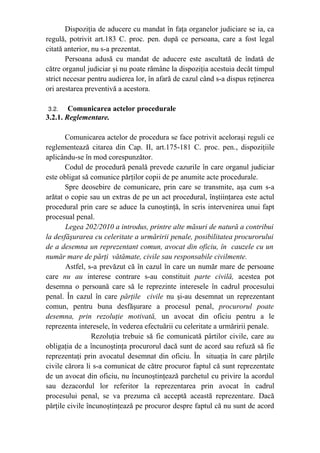 Dispoziţia de aducere cu mandat în faţa organelor judiciare se ia, ca
regulă, potrivit art.183 C. proc. pen. după ce persoana, care a fost legal
citată anterior, nu s-a prezentat.
Persoana adusă cu mandat de aducere este ascultată de îndată de
către organul judiciar şi nu poate rămâne la dispoziţia acestuia decât timpul
strict necesar pentru audierea lor, în afară de cazul când s-a dispus reţinerea
ori arestarea preventivă a acestora.
3.2. Comunicarea actelor procedurale
3.2.1. Reglementare.
Comunicarea actelor de procedura se face potrivit aceloraşi reguli ce
reglementează citarea din Cap. II, art.175-181 C. proc. pen., dispoziţiile
aplicându-se în mod corespunzător.
Codul de procedură penală prevede cazurile în care organul judiciar
este obligat să comunice părţilor copii de pe anumite acte procedurale.
Spre deosebire de comunicare, prin care se transmite, aşa cum s-a
arătat o copie sau un extras de pe un act procedural, înştiinţarea este actul
procedural prin care se aduce la cunoştinţă, în scris intervenirea unui fapt
procesual penal.
Legea 202/2010 a introdus, printre alte măsuri de natură a contribui
la desfăşurarea cu celeritate a urmăririi penale, posibilitatea procurorului
de a desemna un reprezentant comun, avocat din oficiu, în cauzele cu un
număr mare de părţi vătămate, civile sau responsabile civilmente.
Astfel, s-a prevăzut că în cazul în care un număr mare de persoane
care nu au interese contrare s-au constituit parte civilă, acestea pot
desemna o persoană care să le reprezinte interesele în cadrul procesului
penal. În cazul în care părţile civile nu şi-au desemnat un reprezentant
comun, pentru buna desfăşurare a procesul penal, procurorul poate
desemna, prin rezoluţie motivată, un avocat din oficiu pentru a le
reprezenta interesele, în vederea efectuării cu celeritate a urmăririi penale.
Rezoluţia trebuie să fie comunicată pârtilor civile, care au
obligaţia de a încunoştinţa procurorul dacă sunt de acord sau refuză să fie
reprezentaţi prin avocatul desemnat din oficiu. În situaţia în care părţile
civile cărora li s-a comunicat de către procuror faptul că sunt reprezentate
de un avocat din oficiu, nu încunoştinţează parchetul cu privire la acordul
sau dezacordul lor referitor la reprezentarea prin avocat în cadrul
procesului penal, se va prezuma că acceptă această reprezentare. Dacă
părţile civile încunoştinţează pe procuror despre faptul că nu sunt de acord
 