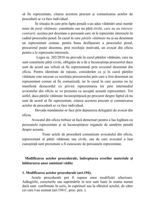 să fie reprezentate, citarea acestora precum şi comunicarea actelor de
procedură se va face individual.
În situaţia în care prin fapta penală s-au adus vătămări unui număr
mare de parţi vătămate, constituite sau nu părţi civile, care nu au interese
contrarii, acestea pot desemna o persoană care să le reprezinte interesele în
cadrul procesului penal. În cazul în care părţile vătămate nu şi-au desemnat
un reprezentant comun, pentru buna desfăşurare a procesului penal,
procurorul poate desemna, prin rezoluţie motivată, un avocat din oficiu
pentru a le reprezenta interesele.
Legea nr. 202/2010 nu prevede în cazul părţilor vătămate, care nu
sunt constituite părţi civile, obligaţia de a de a încunoştinţa procurorul daca
sunt de acord sau refuză să fie reprezentanţi prin avocatul desemnat din
oficiu. Pentru identitate de raţiune, considerăm ca şi în cazul părţilor
vătămate este necesar ca rezoluţia procurorului prin care a fost desemnat un
reprezentant comun să fie comunicată, iar în cazul în care acestea nu îşi
manifestă dezacordul cu privire reprezentarea lor prin intermediul
avocatului din oficiu se va prezuma ca acceptă această reprezentare. Tot
astfel, daca părţile vătămate încunoştinţează pe procuror despre faptul că nu
sunt de acord să fie reprezentate, citarea acestora precum şi comunicarea
actelor de procedură se va face individual.
Dovada mandatului se face prin depunerea delegaţiei de avocat din
oficiu.
Avocatul din oficiu trebuie să facă demersuri pentru a lua legătura cu
persoanele reprezentate şi să încunoştinţeze organele de urmărire penală
despre aceasta.
Toate actele de procedură comunicate avocatului din oficiu,
reprezentant al părţii vătămate sau civile, sau de care avocatul a luat
cunoştinţă sunt prezumate a fi cunoscute de persoanele reprezentate.
Modificarea actelor procedurale, îndreptarea erorilor materiale şi
înlăturarea unor omisiuni vădite
1. Modificarea actelor procedurale (art.194).
Actele procedurale pot fi supuse unor modificări ulterioare.
Adăugirile, corecturile sau suprimările in text sunt luate în seama numai
dacă sunt confirmate în scris, în cuprinsul sau la sfârşitul actului, de către
cei care l-au semnat (art.194 C. proc. pen. ).
 