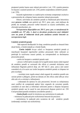 propuneri pentru luarea unor măsuri preventive ( art. 138 ), pentru punerea
în mişcare a acţiunii penale (art. 234), pentru suspendarea urmăririi penale
( art. 239).
Această reglementare se explică prin existenţa competenţei exclusive
a procurorului de a dispune luarea anumitor măsuri procesuale.
Alteori, activitatea de urmărire penală se finalizează prin întocmirea
unor procese verbale care potrivit art. 90 C. proc. pen., sunt mijloace de
probă; de exemplu, procesul verbal întocmit cu ocazia confruntării, sau
efectuării percheziţiei, etc.
Nerespectarea dispoziţiilor art. 203 C. proc. pen. se sancţionează în
condiţiile art. 197 alin. 1, dacă se dovedeşte producerea unei vătămări
care nu poate fi înlăturată decât prin anularea actului întocmit cu
nerespectarea legii.
Limitele urmăririi penale
Sub aspectul desfăşurării în timp, urmărirea penală se situează între
două limite, o limită iniţială şi o limită finală;
Limita iniţială începe odată cu începerea urmăririi penale şi
marchează începutul raporturilor juridice procesuale între subiecţii ce
participă la rezolvarea cauzei penale, ea corespunzând cu declanşarea
procesului penal;
- actele de începere a urmăririi penale sunt:
- proces-verbal (prin excepţie de la regulă numai atunci când organul
de urmărire penală se sesizează din oficiu şi constată săvârşirea unei
infracţiuni flagrante potrivit disp. art. 467 din C. proc. pen.); unii autori
consideră că şi în acest caz izolat începerea urmăririi penale se dispune tot
prin rezoluţie;
- rezoluţie (este regula atunci când organul de urmărire penală este
sesizat printr-o plângere, printr-un denunţ ori din oficiu când află pe orice
altă cale că s-a săvârşit o infracţiune);
- ordonanţă (în ipoteza în care procurorul, învestit cu soluţionarea
unui conflict de competenţă apărut între organele de cercetare penală,
consideră că sunt date şi informaţii suficiente pentru a dispune începerea
urmăririi penale sau în cazul în care procurorul dispune potrivit art. 238
Cod procedură penală extinderea cercetărilor penale );
Limita finală constă în trimiterea sau netrimiterea în judecată:
- trimiterea în judecată prin rechizitoriul întocmit de procuror;
- netrimiterea în judecată prin scoaterea de sub urmărire penală
(ordonanţă, rezoluţie sau rechizitoriu);
 