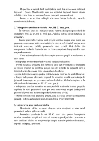 Dispoziţia se aplică dacă modificările sunt din acelea care schimbă
înţelesul frazei. Modificările care nu schimbă înţelesul frazei rămân
valabile, chiar daca nu sunt confirmate in modul sus-menţionat.
Pentru a nu se face adăugiri ulterioare într-o declaraţie, locurile
nescrise trebuie barate.
2. Îndreptarea erorilor materiale . Art.195 C. proc. pen.
În cuprinsul unui act pot apare erori. Pentru a fi supuse procedurii de
îndreptare prev. de art.195 C. proc. pen., “erorile trebuie sa fie materiale şi
evidente”.
Erorile materiale evidente sunt greşeli scriptice asupra unor nume sau
prenume, asupra unor date caracteristice la care se referă actul, asupra unor
indicaţii numerice, calităţi procesuale care rezultă fără dubiu din
compararea cu datele dosarului sau cu ceea ce cuprinde însuşi actul în care
s-a produs eroarea.
Constituie erori materiale de exemplu trecerea greşită a unui nume, a
unei sume.
- îndreptarea erorilor materiale evidente se realizează astfel:
- erorile materiale evidente din cuprinsul unui act procedural se îndreaptă
de însuşi organul de urmărire penală sau de instanţa de judecată care a
întocmit actul, la cererea celui interesat ori din oficiu;
- pentru îndreptarea erorii, părţile pot fi chemate pentru a da unele lămuriri;
- despre îndreptarea efectuată, organul de urmărire penală sau instanţa de
judecată întocmeşte un proces-verbal sau încheiere, făcând menţiune şi la
sfârşitul actului corectat( art.195 C. proc. pen.);
- îndreptarea erorilor materiale nu este posibilă în situaţia în care greşelile
cuprinse în actul procedural scris pot avea consecinţe asupra desfăşurării
procesului penal sau asupra răspunderii penale sau civile;
- citarea sub nume sau prenume greşite, care a avut ca urmare desfăşurarea
judecăţii în lipsa celui greşit citat, nu constituie eroare materială.
3. Înlăturarea unor omisiuni vădite
Omisiunile vădite presupun absenţa unor menţiuni pe care actul
procedural trebuia să le cuprindă.
Procedura prevăzuta în art.195 C. proc. pen. pentru îndreptarea
erorilor materiale se aplica si in cazul in care organul judiciar, ca urmare a
unei omisiuni vădite, nu s-a pronunţat asupra sumelor pretinse de martori,
experţi, interpreţi, apărători.
 