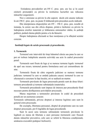 Extinderea prevederilor art.195 C. proc. pen. are loc şi în cazul
omiterii pronunţării cu privire la restituirea lucrurilor sau ridicarea
măsurilor asiguratorii.
Nici o omisiune cu privire la alte aspecte decât cele anume indicate
în art.196 C. proc. pen. nu poate fi înlăturată prin procedura acolo indicată.
Din interpretarea dispoziţiilor art.195 – 196 C. proc. pen. rezultă că
instanţa, la cerere sau din oficiu dispune, printr-o încheiere cu privire la
îndreptarea erorilor materiale şi înlăturarea omisiunilor vădite, în şedinţă
publică, putând chema părţile pentru a le da lămuriri.
Despre îndreptarea efectuată se face menţiunea şi la sfârşitul actului
corectat.
Instituţii legate de actele procesuale şi procedurale.
1. Termenele
Termenul este intervalul de timp înăuntrul căruia sau pana la care se
pot ori trebuie îndeplinite anumite activităţi sau acte în cadrul procesului
penal.
Termenele sunt fixate de lege şi se numesc termene legale: termenul
de apel sau recurs; termenul pentru formularea unei cai extraordinare de
atac.
Termenele fixate de către organele judiciare se numesc termene
judiciare: termenul la care se amână judecata cauzei; termenul la care se
efectuează o cercetare la faţa locului, ori se audiază un martor.
Termenele prevăzute de legea procesuala penala sunt de doua feluri:
termene procedurale şi termene substanţiale (materiale).
Termenele procedurale sunt impuse de interese pur procedurale fiind
necesare pentru desfăşurarea activităţilor procesuale.
Marea majoritate a termenelor prevăzute în codul de procedură
penală are un asemenea caracter.
Termenele substanţiale, privesc drepturi şi interese legitime care sunt în
general extra procesuale.
De exemplu, libertatea persoanei, dreptul de proprietate care nu sunt
drepturi procesuale, pot fi îngrădite de legea procedurală.
Sunt în acest sens termene substanţiale termenele prevăzute în
legătură cu starea de libertate a unei persoane (termenele care fixează
durata măsurilor preventive, cele care se referă la liberarea condiţionată,
amânarea executării pedepsei închisorii).
 