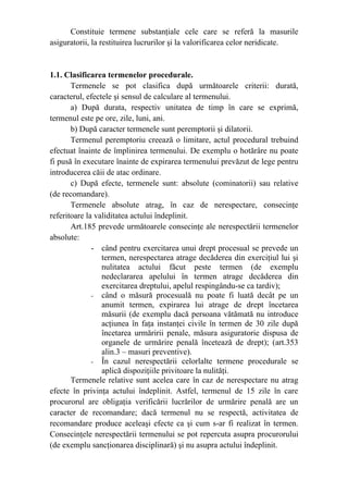 Constituie termene substanţiale cele care se referă la masurile
asiguratorii, la restituirea lucrurilor şi la valorificarea celor neridicate.
1.1. Clasificarea termenelor procedurale.
Termenele se pot clasifica după următoarele criterii: durată,
caracterul, efectele şi sensul de calculare al termenului.
a) După durata, respectiv unitatea de timp în care se exprimă,
termenul este pe ore, zile, luni, ani.
b) După caracter termenele sunt peremptorii şi dilatorii.
Termenul peremptoriu creează o limitare, actul procedural trebuind
efectuat înainte de împlinirea termenului. De exemplu o hotărâre nu poate
fi pusă în executare înainte de expirarea termenului prevăzut de lege pentru
introducerea căii de atac ordinare.
c) După efecte, termenele sunt: absolute (cominatorii) sau relative
(de recomandare).
Termenele absolute atrag, în caz de nerespectare, consecinţe
referitoare la validitatea actului îndeplinit.
Art.185 prevede următoarele consecinţe ale nerespectării termenelor
absolute:
- când pentru exercitarea unui drept procesual se prevede un
termen, nerespectarea atrage decăderea din exerciţiul lui şi
nulitatea actului făcut peste termen (de exemplu
nedeclararea apelului în termen atrage decăderea din
exercitarea dreptului, apelul respingându-se ca tardiv);
- când o măsură procesuală nu poate fi luată decât pe un
anumit termen, expirarea lui atrage de drept încetarea
măsurii (de exemplu dacă persoana vătămată nu introduce
acţiunea în faţa instanţei civile în termen de 30 zile după
încetarea urmăririi penale, măsura asiguratorie dispusa de
organele de urmărire penală încetează de drept); (art.353
alin.3 – masuri preventive).
- În cazul nerespectării celorlalte termene procedurale se
aplică dispoziţiile privitoare la nulităţi.
Termenele relative sunt acelea care în caz de nerespectare nu atrag
efecte în privinţa actului îndeplinit. Astfel, termenul de 15 zile în care
procurorul are obligaţia verificării lucrărilor de urmărire penală are un
caracter de recomandare; dacă termenul nu se respectă, activitatea de
recomandare produce aceleaşi efecte ca şi cum s-ar fi realizat în termen.
Consecinţele nerespectării termenului se pot repercuta asupra procurorului
(de exemplu sancţionarea disciplinară) şi nu asupra actului îndeplinit.
 