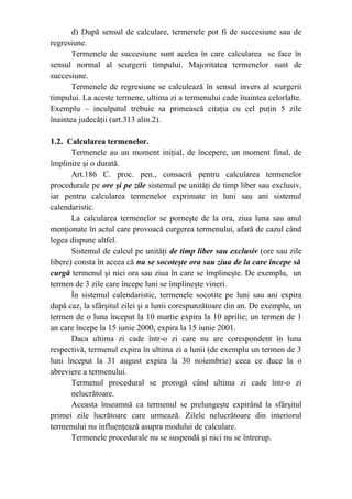 d) După sensul de calculare, termenele pot fi de succesiune sau de
regresiune.
Termenele de succesiune sunt acelea în care calcularea se face în
sensul normal al scurgerii timpului. Majoritatea termenelor sunt de
succesiune.
Termenele de regresiune se calculează în sensul invers al scurgerii
timpului. La aceste termene, ultima zi a termenului cade înaintea celorlalte.
Exemplu – inculpatul trebuie sa primească citaţia cu cel puţin 5 zile
înaintea judecăţii (art.313 alin.2).
1.2. Calcularea termenelor.
Termenele au un moment iniţial, de începere, un moment final, de
împlinire şi o durată.
Art.186 C. proc. pen., consacră pentru calcularea termenelor
procedurale pe ore şi pe zile sistemul pe unităţi de timp liber sau exclusiv,
iar pentru calcularea termenelor exprimate in luni sau ani sistemul
calendaristic.
La calcularea termenelor se porneşte de la ora, ziua luna sau anul
menţionate în actul care provoacă curgerea termenului, afară de cazul când
legea dispune altfel.
Sistemul de calcul pe unităţi de timp liber sau exclusiv (ore sau zile
libere) consta în aceea că nu se socoteşte ora sau ziua de la care începe să
curgă termenul şi nici ora sau ziua în care se împlineşte. De exemplu, un
termen de 3 zile care începe luni se împlineşte vineri.
În sistemul calendaristic, termenele socotite pe luni sau ani expira
după caz, la sfârşitul zilei şi a lunii corespunzătoare din an. De exemplu, un
termen de o luna început la 10 martie expira la 10 aprilie; un termen de 1
an care începe la 15 iunie 2000, expira la 15 iunie 2001.
Daca ultima zi cade într-o zi care nu are corespondent în luna
respectivă, termenul expira în ultima zi a lunii (de exemplu un termen de 3
luni început la 31 august expira la 30 noiembrie) ceea ce duce la o
abreviere a termenului.
Termenul procedural se prorogă când ultima zi cade într-o zi
nelucrătoare.
Aceasta înseamnă ca termenul se prelungeşte expirând la sfârşitul
primei zile lucrătoare care urmează. Zilele nelucrătoare din interiorul
termenului nu influenţează asupra modului de calculare.
Termenele procedurale nu se suspendă şi nici nu se întrerup.
 