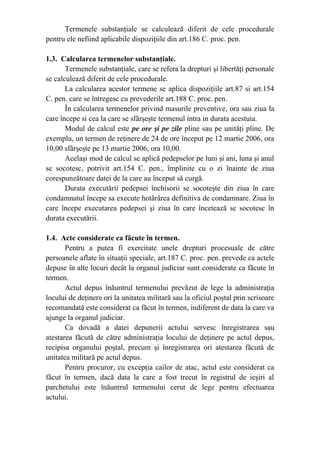Termenele substanţiale se calculează diferit de cele procedurale
pentru ele nefiind aplicabile dispoziţiile din art.186 C. proc. pen.
1.3. Calcularea termenelor substanţiale.
Termenele substanţiale, care se refera la drepturi şi libertăţi personale
se calculează diferit de cele procedurale.
La calcularea acestor termene se aplica dispoziţiile art.87 si art.154
C. pen. care se întregesc cu prevederile art.188 C. proc. pen.
În calcularea termenelor privind masurile preventive, ora sau ziua la
care începe si cea la care se sfârşeşte termenul intra in durata acestuia.
Modul de calcul este pe ore şi pe zile pline sau pe unităţi pline. De
exemplu, un termen de reţinere de 24 de ore început pe 12 martie 2006, ora
10,00 sfârşeşte pe 13 martie 2006, ora 10,00.
Acelaşi mod de calcul se aplică pedepselor pe luni şi ani, luna şi anul
se socotesc, potrivit art.154 C. pen., împlinite cu o zi înainte de ziua
corespunzătoare datei de la care au început să curgă.
Durata executării pedepsei închisorii se socoteşte din ziua în care
condamnatul începe sa execute hotărârea definitiva de condamnare. Ziua în
care începe executarea pedepsei şi ziua în care încetează se socotesc în
durata executării.
1.4. Acte considerate ca făcute în termen.
Pentru a putea fi exercitate unele drepturi procesuale de către
persoanele aflate în situaţii speciale, art.187 C. proc. pen. prevede ca actele
depuse în alte locuri decât la organul judiciar sunt considerate ca făcute în
termen.
Actul depus înăuntrul termenului prevăzut de lege la administraţia
locului de deţinere ori la unitatea militară sau la oficiul poştal prin scrisoare
recomandată este considerat ca făcut în termen, indiferent de data la care va
ajunge la organul judiciar.
Ca dovadă a datei depunerii actului servesc înregistrarea sau
atestarea făcută de către administraţia locului de deţinere pe actul depus,
recipisa organului poştal, precum şi înregistrarea ori atestarea făcută de
unitatea militară pe actul depus.
Pentru procuror, cu excepţia cailor de atac, actul este considerat ca
făcut în termen, dacă data la care a fost trecut în registrul de ieşiri al
parchetului este înăuntrul termenului cerut de lege pentru efectuarea
actului.
 