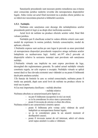 Sancţiunile procedurale sunt necesare pentru remedierea sau evitarea
unor consecinţe juridice nedorite izvorâte din nerespectarea dispoziţiilor
legale. Atâta vreme cat actul fiind inexistent nu a produs efecte juridice nu
se ridică nici necesitatea practică a înlăturării acestora.
1.5.3. Nulităţile.
Nulitatea este sancţiunea care decurge din neîndeplinirea actelor
procedurale potrivit legii şi au drept efect ineficienţa acestora.
Actul lovit de nulitate nu produce efectele actului valid, fiind fără
valoare juridica.
Nulităţile pot fi clasificate având în vedere diferite criterii cum sunt:
modul de exprimare în norma juridică, limitele consecinţelor, modul de
aplicare, efectele.
1.Nulitatile exprese sunt acelea pe care legea le prevede ca atare precizând
că nerespectarea dispoziţiei procedurale respective atrage nulitatea actelor
îndeplinite cu neobservarea legii. Astfel, art.197 alin.2 prevede că
dispoziţiile relative la sesizarea instanţei sunt prevăzute sub sancţiunea
nulităţii.
2.Nulitatile virtuale sau implicite nu sunt expres prevăzute de lege,
decurgând din reglementarea generala. În cadrul actual nulităţile virtuale
constituie regula, iar cele exprese o excepţie. Nulităţile virtuale se aplică
numai dacă se face dovada existentei unei vătămări ce nu poate fi înlăturată
decât prin anularea actului.
3.În funcţie de limitele la care se extind consecinţele, nulitatea poate fi
totala sau parţială, după cum actul lovit de nulitate nu produce efecte in
total sau in parte.
4.Cea mai importanta clasificare: - nulităţi absolute
- nulităţi relative
Nulitatea absoluta se caracterizează prin faptul ca:
- nu pot fi înlăturate (acoperite) in nici un mod;
- se ia în considerare în orice stare a procesului;
- poate fi invocata de oricine si chiar din oficiu.
Nulitatea relativa are caracteristici simetric opuse:
- poate fi înlăturata prin voinţa celui vătămat de actul
îndeplinit cu nerespectarea formei legale;
- se ia in considerare pana la un anumit moment al
desfăşurării cauzei;
- poate fi invocata numai de cel interesat, adică cel căruia
actul supus anularii i-a adus o vătămare.
 