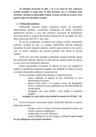 În situaţiile prevăzute în alin. 1 şi 4, în cazul în care refacerea
actului anulabil se poate face în faţa instanţei care a constatat, prin
încheiere, încălcarea dispoziţiilor legale, aceasta acordă un termen scurt
pentru refacerea imediată a actului.
2. Cheltuielile judiciare.
Cheltuielile necesare pentru efectuarea actelor de procedură,
administrarea probelor, conservarea mijloacelor de probă, retribuirea
apărătorilor, precum şi orice alte cheltuieli ocazionate de desfăşurarea
procesului penal se acoperă din sumele avansate de stat sau plătite de către
părţi, potrivit art.189-193 C. proc. pen.
În caz de condamnare, inculpatul este obligat la plata cheltuielilor
judiciare avansate de stat, cu excepţia cheltuielilor privind interpreţii
desemnaţi de către organele judiciare, potrivit legii, precum şi în cazul în
care s-a dispus acordarea de asistenta gratuită, care rămân în sarcina
statului.
Când sunt mai mulţi inculpaţi condamnaţi instanţa hotărăşte partea
din cheltuielile judiciare datorata de către fiecare, ţinând seama de măsura
în care a provocat cheltuielile judiciare.
Partea responsabila civilmente, în măsura în care este obligată în
solidar cu inculpatul la repararea pagubei, este obligată în solidar cu acesta
şi la plata cheltuielilor judiciare avansate de stat.
În caz de achitare cheltuielile judiciare se suporta de către:
- partea vătămată, în măsura în care cheltuielile au fost
determinate de aceasta;
- partea civilă căreia i s-a respins cererea de despăgubiri
civile, în măsura în care cheltuielile au fost determinate de
aceasta parte;
- inculpatul, care, deşi achitat, a fost obligat la repararea
pagubei.
- inculpat, în cazul când a fost achitat în temeiul art.10 alin. 1 lit.
b1
).
În caz de încetare a procesului penal, cheltuielile judiciare se suporta
după cum urmează:
- inculpat, dacă s-a dispus înlocuirea răspunderii penale sau
există o cauză de nepedepsire;
- ambele părţi, în caz de împăcare;
- partea vătămată în caz de retragere a plângerii sau în cazul
în care plângerea a fost tardiv introdusă.
 