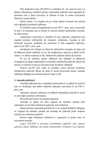 Prin dispoziţii Legii 202/2010 s-a introdus că: „În cazul în care s-a
dispus neînceperea urmăririi penale, cheltuielile judiciare sunt suportate de
persoana care a făcut sesizarea, în măsura în care se reţine exercitarea
abuzivă a acestui drept.”
Partea căreia i s-a respins ori şi-a retras apelul, recursul sau cererea
este obligată la cheltuieli judiciare.
În celelalte cazuri nereglementate în art.192 C. proc. pen. se prevede
în alin.3 al aceluiaşi text ca rămân în sarcina statului cheltuielile avansate
de către acesta.
Legiuitorul a prevăzut şi situaţiile în care martorul, interpretul sau
expertul primesc cheltuielile de transport, întreţinere, locuinţa şi alte
cheltuieli necesare, prilejuite de chemarea in fata organelor judiciare,
potrivit art.190 C. proc. pen.
Inculpatul este obligat, în afara de cheltuielile avansate de către stat
să plătească părţii vătămate în caz de condamnare, precum şi părţii civile
căreia i s-a admis acţiunea civilă, cheltuielile judiciare făcute de acestea.
În caz de achitare, partea vătămată este obligată să plătească
inculpatului şi părţii responsabile civilmente cheltuielile judiciare făcute de
aceştia, în măsura în care au fost provocate de partea vătămată.
Potrivit art.193 alin. final, în celelalte cazuri privind restituirea
cheltuielilor judiciare făcute de parţi în cursul procesului penal, instanţa
stabileşte obligaţia de restituire potrivit legii civile.
3. Amenda judiciară.
Amenda judiciară este o sancţiune procesuală ce se aplică în cazul în
care se săvârşeşte una dintre abaterile judiciare, prevăzute în art.198 C.
proc. pen.
Aplicarea amenzii judiciare nu înlătură răspunderea penală în cazul
în care fapta constituie infracţiune.
Procedura privitoare la amenda judiciară.
Amenda se aplica de către organul de urmărire penală, prin
ordonanţă, iar de către instanţa de judecată, prin încheiere.
Dacă persoana amendată justifică de ce nu a putut îndeplini obligaţia
sa, organul de urmărire penală sau instanţa de judecată poate dispune
scutirea sau reducerea amenzii.
Numai după rămânerea definitivă a sancţiunii se poate trece la
executarea acesteia.
Legea 202/2010 a prevăzut posibilitatea aplicării unei amenzi
judiciare părţii vătămate sau părţii responsabile civilmente care lipseşte
 