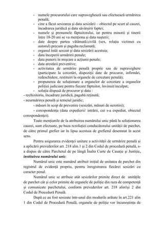 - numele procurorului care supraveghează sau efectuează urmărirea
penală;
- cine a făcut sesizarea şi data sesizării – obiectul pe scurt al cauzei,
încadrarea juridică şi data săvârşirii faptei;
- numele şi prenumele făptuitorului, iar pentru minorii şi tinerii
între 18-20 ani se va menţiona şi data naşterii;
- date despre partea vătămată/civilă (sex, relaţia victimei cu
autorul) precum şi paguba reclamată;
- organul întâi sesizat şi data sesizării acestuia;
- data începerii urmăririi penale;
- data punerii în mişcare a acţiunii penale;
- data arestării preventive;
- activitatea de urmărire penală proprie sau de supraveghere
(participare la cercetări, dispoziţii date de procuror, infirmări,
redeschidere, restituiri la organele de cercetare penală);
- propunerea de soluţionare a organelor de cercetare a organelor
poliţiei judiciare pentru fiecare făptuitor, învinuit/inculpat;
- soluţia dispusă de procuror şi data :
- rechizitoriu, încadrare juridică, pagubă reţinută;
- neurmărirea penală şi temeiul juridic;
- măsuri în scop de prevenire (sesizări, măsuri de ocrotire);
- corespondenţa (data expedierii/ intrării, cui s-a expediat, obiectul
corespondenţei).
Toate menţiunile de la atribuirea numărului unic până la soluţionarea
cauzei, sunt efectuate, pe baza rezoluţiei conducătorului unităţii de parchet,
de către primul grefier iar în lipsa acestuia de grefierul desemnat în acest
sens.
Pentru asigurarea evidenţei unitare a activităţii de urmărire penală şi
a aplicării prevederilor art. 218 alin.1 şi 2 din Codul de procedură penală, s-
a dispus de către Parchetul de pe lângă Înalta Curte de Casaţie şi Justiţie,
instituirea numărului unic.
Numărul unic este numărul atribuit iniţial de unitatea de parchet din
registrul de evidenţă propriu, pentru înregistrarea fiecărei sesizări cu
caracter penal.
Numărul unic se atribuie atât sesizărilor primite direct de unităţile
de parchet cât şi celor primite de organele de poliţie din raza de competenţă
şi comunicate parchetului, conform prevederilor art. 218 alin1şi 2 din
Codul de Procedură Penală.
După ce au fost sesizate într-unul din modurile arătate în art.221 alin
1 din Codul de Procedură Penală, organele de poliţie vor încunoştinţa de
 