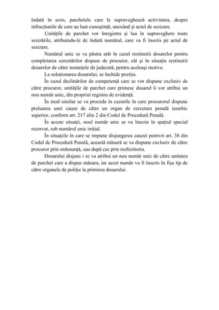 îndată în scris, parchetele care le supraveghează activitatea, despre
infracţiunile de care au luat cunoştinţă, anexând şi actul de sesizare.
Unităţile de parchet vor înregistra şi lua în supraveghere toate
sesizările, atribuindu-le de îndată numărul, care va fi înscris pe actul de
sesizare.
Numărul unic se va păstra atât în cazul restituirii dosarelor pentru
completarea cercetărilor dispuse de procuror, cât şi în situaţia restituirii
dosarelor de către instanţele de judecată, pentru aceleaşi motive.
La soluţionarea dosarului, se închide poziţia.
În cazul declinărilor de competenţă care se vor dispune exclusiv de
către procuror, unităţile de parchet care primesc dosarul îi vor atribui un
nou număr unic, din propriul registru de evidenţă.
În mod similar se va proceda în cazurile în care procurorul dispune
preluarea unei cauze de către un organ de cercetare penală ierarhic
superior, conform art. 217 alin 2 din Codul de Procedură Penală.
În aceste situaţii, noul număr unic se va înscrie în spaţiul special
rezervat, sub numărul unic iniţial.
În situaţiile în care se impune disjungerea cauzei potrivit art. 38 din
Codul de Procedură Penală, această măsură se va dispune exclusiv de către
procuror prin ordonanţă, sau după caz prin rechizitoriu.
Dosarului disjuns i se va atribui un nou număr unic de către unitatea
de parchet care a dispus măsura, iar acest număr va fi înscris în fişa tip de
către organele de poliţie la primirea dosarului.
 