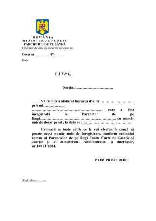 R O M Â N I A
M I N I S T E R U L P U B L I C
PARCHETUL DE PE LÂNGĂ
Operator de date cu caracter personal nr.
Dosar nr. _________/P/_______
Data:
C Ă T R E,
Secţia……………………………
Vă trimitem alăturat lucrarea dvs. nr.………………………
privind……………...
…………………………………………………. care a fost
înregistrată la Parchetul de pe
lângă……………………………………………………., cu număr
unic de dosar penal , la data de …………………………………..
Urmează ca toate actele ce le veţi efectua în cauză să
poarte acest număr unic de înregistrare, conform ordinului
comun al Parchetelor de pe lângă Înalta Curte de Casaţie şi
Justiţie şi al Ministerului Administraţiei şi Internelor,
nr.10/121/2004.
PRIM PROCUROR,
Red./dact. .....ex.
 