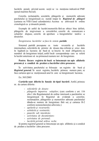 lucrările penale privind aceste secţii se va menţiona indicativul PMF
(penal-maritim fluvial).
Cererile, reclamaţiile, sesizările, plângerile şi memoriile adresate
parchetului se înregistrează cu număr impar în Registrul de plângeri
(cartarea nr./VIII-1/anul calendaristic) Acestea se arhivează în ordine
cronologică ca şi dosarele penale.
Exemple de astfel de lucrări:memoriile fără un obiect bine definit,
plângerile de tergiversare a cercetărilor, cererile de comunicare a
soluţiilor dispuse, cererile de aprobare a înregistrărilor tardive a
dosarelor.
Înregistrarea lucrărilor se face în sistem partidă.
Sistemul partidă presupune ca toate revenirile şi lucrările
intermediare, solicitările de primire de dosare dau referate şi orice date
în legătură cu lucrarea de bază să se înscrie în mod obligatoriu cu
numărul de înregistrare iniţial, astfel încât corespondenţa care se referă
la lucrări anterioare să nu primească numere noi de înregistrare.
Pentru fiecare registru de bază se întocmeşte un opis alfabetic
precum şi o condică de predare a lucrărilor către procuror.
În activitatea parchetului se foloseşte un registru de bază şi
Registrul general. În acest registru, lucrările primesc numere pare, se
face cartarea apoi se menţionează anul în care se înregistrează lucrarea.
Ex: 30/I/2005
Cartările sunt diferite în funcţie de tipul lucrării. Astfel, primesc
nr. de cartare diferite:
- solicitările de dosare:
- plângerile împotriva soluţiilor; (care conform c art. 116
alin.1 din Regulamentul de ordine interioară a parchetelor se
înregistrează în Registrul de evidenţă a cererilor,
reclamaţiilor, plângerilor şi memoriilor adresate parchetului
dându-se numere de înregistrare fără soţ şi cartarea II-2
conform nomenclatorului arhivistic.)
- apelurile şi recursurile;
- achitările şi restituirile;
- punerile sub interdicţie;
- activitatea de documentare;
- activitatea de personal;
- lucrările privind arhiva veche.
Şi pentru registrul general se întocmeşte un opis alfabetic şi o condică
de predare a lucrărilor către procuror.
 
