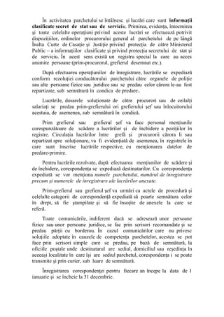 În activitatea parchetului se întâlnesc şi lucrări care sunt informaţii
clasificate secret de stat sau de serviciu. Primirea, evidenţa, întocmirea
şi toate celelalte operaţiuni privind aceste lucrări se efectuează potrivit
dispoziţiilor, ordinelor procurorului general al parchetului de pe lângă
Înalta Curte de Casaţie şi Justiţie privind protecţia de către Ministerul
Public – a informaţiilor clasificate şi privind protecţia secretului de stat şi
de serviciu. În acest sens există un registru special la care au acces
anumite persoane (prim-procurorul, grefierul desemnat etc.).
După efectuarea operaţiunilor de înregistrare, lucrările se expediază
conform rezoluţiei conducătorului parchetului către organele de poliţie
sau alte persoane fizice sau juridice sau se predau celor cărora le-au fost
repartizate, sub semnătură în condica de predare..
Lucrările, dosarele soluţionate de către procurori sau de ceilalţi
salariaţi se predau prim-grefierului ori grefierului şef sau înlocuitorului
acestuia, de asemenea, sub semnătură în condică.
Prim grefierul sau grefierul şef va face personal menţiunile
corespunzătoare de scădere a lucrărilor şi de închidere a poziţiilor în
registre. Circulaţia lucrărilor între grefă şi procurorii cărora li sau
repartizat spre soluţionare, va fi evidenţiată de asemenea, în registrele în
care sunt înscrise lucrările respective, cu menţionarea datelor de
predare-primire.
Pentru lucrările rezolvate, după efectuarea menţiunilor de scădere şi
de închidere, corespondenţa se expediază destinatarilor. Cu corespondenţa
expediată se vor menţiona numele parchetului, numărul de înregistrare
precum şi numerele de înregistrare ale lucrărilor anexate.
Prim-grefierul sau grefierul şef va urmări ca actele de procedură şi
celelalte categorii de corespondenţă expediată să poarte semnătura celor
în drept, să fie ştampilate şi să fie însoţite de anexele la care se
referă.
Toate comunicările, indiferent dacă se adresează unor persoane
fizice sau unor persoane juridice, se fac prin scrisori recomandate şi se
predau părţii cu borderou. În cazul comunicărilor care nu privesc
soluţiile adoptate în cauzele de competenţa parchetelor, acestea se pot
face prin scrisori simple care se predau, pe bază de semnătură, la
oficiile poştale unde destinatarul are sediul, domiciliul sau reşedinţa în
aceeaşi localitate în care îşi are sediul parchetul, corespondenţa i se poate
transmite şi prin curier, sub luare de semnătură.
Înregistrarea corespondenţei pentru fiecare an începe la data de 1
ianuarie şi se încheie la 31 decembrie.
 