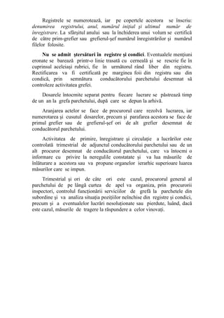 Registrele se numerotează, iar pe copertele acestora se înscriu:
denumirea registrului, anul, numărul iniţial şi ultimul număr de
înregistrare. La sfârşitul anului sau la închiderea unui volum se certifică
de către prim-grefier sau grefierul-şef numărul înregistrărilor şi numărul
filelor folosite.
Nu se admit ştersături în registre şi condici. Eventualele menţiuni
eronate se barează printr-o linie trasată cu cerneală şi se rescrie fie în
cuprinsul aceleiaşi rubrici, fie în următorul rând liber din registru.
Rectificarea va fi certificată pe marginea foii din registru sau din
condică, prin semnătura conducătorului parchetului desemnat să
controleze activitatea grefei.
Dosarele întocmite separat pentru fiecare lucrare se păstrează timp
de un an la grefa parchetului, după care se depun la arhivă.
Aranjarea actelor se face de procurorul care rezolvă lucrarea, iar
numerotarea şi cusutul dosarelor, precum şi parafarea acestora se face de
primul grefier sau de grefierul-şef ori de alt grefier desemnat de
conducătorul parchetului.
Activitatea de primire, înregistrare şi circulaţie a lucrărilor este
controlată trimestrial de adjunctul conducătorului parchetului sau de un
alt procuror desemnat de conducătorul parchetului, care va întocmi o
informare cu privire la neregulile constatate şi va lua măsurile de
înlăturare a acestora sau va propune organelor ierarhic superioare luarea
măsurilor care se impun.
Trimestrial şi ori de câte ori este cazul, procurorul general al
parchetului de pe lângă curtea de apel va organiza, prin procurorii
inspectori, controlul funcţionării serviciilor de grefă la parchetele din
subordine şi va analiza situaţia poziţiilor neînchise din registre şi condici,
precum şi a eventualelor lucrări nesoluţionate sau pierdute, luând, dacă
este cazul, măsurile de tragere la răspundere a celor vinovaţi.
 