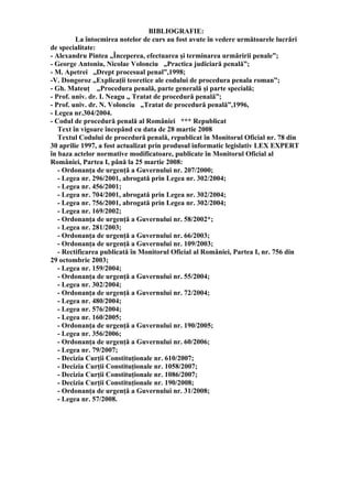 BIBLIOGRAFIE:
La întocmirea notelor de curs au fost avute în vedere următoarele lucrări
de specialitate:
- Alexandru Pintea „Începerea, efectuarea şi terminarea urmăririi penale”;
- George Antoniu, Nicolae Volonciu „Practica judiciară penală”;
- M. Apetrei „Drept procesual penal”,1998;
-V. Dongoroz „Explicaţii teoretice ale codului de procedura penala roman”;
- Gh. Mateuţ „Procedura penală, parte generală şi parte specială;
- Prof. univ. dr. I. Neagu „ Tratat de procedură penală”;
- Prof. univ. dr. N. Volonciu „Tratat de procedură penală”,1996,
- Legea nr.304/2004.
- Codul de procedură penală al României *** Republicat
Text în vigoare începând cu data de 28 martie 2008
Textul Codului de procedură penală, republicat în Monitorul Oficial nr. 78 din
30 aprilie 1997, a fost actualizat prin produsul informatic legislativ LEX EXPERT
în baza actelor normative modificatoare, publicate în Monitorul Oficial al
României, Partea I, până la 25 martie 2008:
- Ordonanţa de urgenţă a Guvernului nr. 207/2000;
- Legea nr. 296/2001, abrogată prin Legea nr. 302/2004;
- Legea nr. 456/2001;
- Legea nr. 704/2001, abrogată prin Legea nr. 302/2004;
- Legea nr. 756/2001, abrogată prin Legea nr. 302/2004;
- Legea nr. 169/2002;
- Ordonanţa de urgenţă a Guvernului nr. 58/2002*;
- Legea nr. 281/2003;
- Ordonanţa de urgenţă a Guvernului nr. 66/2003;
- Ordonanţa de urgenţă a Guvernului nr. 109/2003;
- Rectificarea publicată în Monitorul Oficial al României, Partea I, nr. 756 din
29 octombrie 2003;
- Legea nr. 159/2004;
- Ordonanţa de urgenţă a Guvernului nr. 55/2004;
- Legea nr. 302/2004;
- Ordonanţa de urgenţă a Guvernului nr. 72/2004;
- Legea nr. 480/2004;
- Legea nr. 576/2004;
- Legea nr. 160/2005;
- Ordonanţa de urgenţă a Guvernului nr. 190/2005;
- Legea nr. 356/2006;
- Ordonanţa de urgenţă a Guvernului nr. 60/2006;
- Legea nr. 79/2007;
- Decizia Curţii Constituţionale nr. 610/2007;
- Decizia Curţii Constituţionale nr. 1058/2007;
- Decizia Curţii Constituţionale nr. 1086/2007;
- Decizia Curţii Constituţionale nr. 190/2008;
- Ordonanţa de urgenţă a Guvernului nr. 31/2008;
- Legea nr. 57/2008.
 