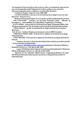 De asemenea la baza lucrării au fost avute în vedere şi următoarele suporturi de
curs ale formatorilor Şcolii Naţionale de Grefieri, prilej cu care autorul le
adresează mulţumiri pentru colaborare şi materialele furnizate:
Urmărirea Penală - Suport de Curs 2008-2009
LAVINIA IONESCU- procuror de la Parchetul de pe lângă Curtea de Apel
Bucureşti - detaşat S.N.G.;
Drept procesual penal Suport de Curs pentru grefierii debutanţi din parchete
ION CIAFALON – procuror şef Serviciul Teritorial Galaţi – Direcţia de
Investigare a Infracţiunilor de Criminalitate Organizată şi Terorism;
ELENA BORŞ – prim grefier la Parchetul de pe lângă Tribunalul Militar Iaşi;
Drept procesual penal Note de Seminar pentru grefierii debutanţi din parchete
CRINA ROŞAN – grefier la Parchetul de pe lângă Judecătoria Sectorului 2
Bucureşti;
Note de curs - Seminar Drept procesual penal, Amara 2008 Formatori:
CORNELIA PRISECARIU- Prim procuror adjunct la Parchetul de pe lângă
Tribunalul Iaşi;
LIVIU BECERU- Prim procuror adjunct la Parchetul de pe lângă Judecătoria
Paşcani.
Expunere de motive ale proiectului legii privind codul de procedură penală
- forma transmisă Parlamentului;
Legea nr. 286/2009 privind Codul Penal publicată în Monitorul Oficial al
României, Partea I, nr. 510, din 24 iulie 2009.
Legea 135/2010 privind Codul de Procedură penală publicată în Monitorul
Oficial al României, Partea I, nr. 486 din 15 iulie 2010
Material I.N.M.- judecător Mihail Udroiu - Explicaţii preliminare ale Legii
202/2010 privind unele măsuri pentru accelerarea soluţionării proceselor în
domeniul penal.
 