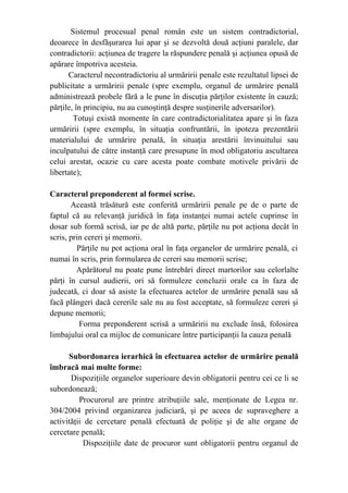 Sistemul procesual penal român este un sistem contradictorial,
deoarece în desfăşurarea lui apar şi se dezvoltă două acţiuni paralele, dar
contradictorii: acţiunea de tragere la răspundere penală şi acţiunea opusă de
apărare împotriva acesteia.
Caracterul necontradictoriu al urmăririi penale este rezultatul lipsei de
publicitate a urmăririi penale (spre exemplu, organul de urmărire penală
administrează probele fără a le pune în discuţia părţilor existente în cauză;
părţile, în principiu, nu au cunoştinţă despre susţinerile adversarilor).
Totuşi există momente în care contradictorialitatea apare şi în faza
urmăririi (spre exemplu, în situaţia confruntării, în ipoteza prezentării
materialului de urmărire penală, în situaţia arestării învinuitului sau
inculpatului de către instanţă care presupune în mod obligatoriu ascultarea
celui arestat, ocazie cu care acesta poate combate motivele privării de
libertate);
Caracterul preponderent al formei scrise.
Această trăsătură este conferită urmăririi penale pe de o parte de
faptul că au relevanţă juridică în faţa instanţei numai actele cuprinse în
dosar sub formă scrisă, iar pe de altă parte, părţile nu pot acţiona decât în
scris, prin cereri şi memorii.
Părţile nu pot acţiona oral în faţa organelor de urmărire penală, ci
numai în scris, prin formularea de cereri sau memorii scrise;
Apărătorul nu poate pune întrebări direct martorilor sau celorlalte
părţi în cursul audierii, ori să formuleze concluzii orale ca în faza de
judecată, ci doar să asiste la efectuarea actelor de urmărire penală sau să
facă plângeri dacă cererile sale nu au fost acceptate, să formuleze cereri şi
depune memorii;
Forma preponderent scrisă a urmăririi nu exclude însă, folosirea
limbajului oral ca mijloc de comunicare între participanţii la cauza penală
Subordonarea ierarhică în efectuarea actelor de urmărire penală
îmbracă mai multe forme:
Dispoziţiile organelor superioare devin obligatorii pentru cei ce li se
subordonează;
Procurorul are printre atribuţiile sale, menţionate de Legea nr.
304/2004 privind organizarea judiciară, şi pe aceea de supraveghere a
activităţii de cercetare penală efectuată de poliţie şi de alte organe de
cercetare penală;
Dispoziţiile date de procuror sunt obligatorii pentru organul de
 