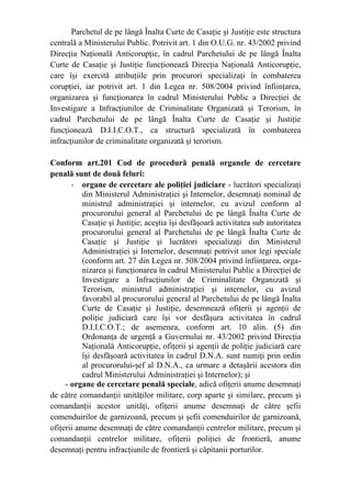 Parchetul de pe lângă Înalta Curte de Casaţie şi Justiţie este structura
centrală a Ministerului Public. Potrivit art. 1 din O.U.G. nr. 43/2002 privind
Direcţia Naţională Anticorupţie, în cadrul Parchetului de pe lângă Înalta
Curte de Casaţie şi Justiţie funcţionează Direcţia Naţională Anticorupţie,
care îşi exercită atribuţiile prin procurori specializaţi în combaterea
corupţiei, iar potrivit art. 1 din Legea nr. 508/2004 privind înfiinţarea,
organizarea şi funcţionarea în cadrul Ministerului Public a Direcţiei de
Investigare a Infracţiunilor de Criminalitate Organizată şi Terorism, în
cadrul Parchetului de pe lângă Înalta Curte de Casaţie şi Justiţie
funcţionează D.I.I.C.O.T., ca structură specializată în combaterea
infracţiunilor de criminalitate organizată şi terorism.
Conform art.201 Cod de procedură penală organele de cercetare
penală sunt de două feluri:
- organe de cercetare ale poliţiei judiciare - lucrători specializaţi
din Ministerul Administraţiei şi Internelor, desemnaţi nominal de
ministrul administraţiei şi internelor, cu avizul conform al
procurorului general al Parchetului de pe lângă Înalta Curte de
Casaţie şi Justiţie; aceştia îşi desfăşoară activitatea sub autoritatea
procurorului general al Parchetului de pe lângă Înalta Curte de
Casaţie şi Justiţie şi lucrători specializaţi din Ministerul
Administraţiei şi Internelor, desemnaţi potrivit unor legi speciale
(conform art. 27 din Legea nr. 508/2004 privind înfiinţarea, orga-
nizarea şi funcţionarea în cadrul Ministerului Public a Direcţiei de
Investigare a Infracţiunilor de Criminalitate Organizată şi
Terorism, ministrul administraţiei şi internelor, cu avizul
favorabil al procurorului general al Parchetului de pe lângă Înalta
Curte de Casaţie şi Justiţie, desemnează ofiţerii şi agenţii de
poliţie judiciară care îşi vor desfăşura activitatea în cadrul
D.I.I.C.O.T.; de asemenea, conform art. 10 alin. (5) din
Ordonanţa de urgenţă a Guvernului nr. 43/2002 privind Direcţia
Naţională Anticorupţie, ofiţerii şi agenţii de poliţie judiciară care
îşi desfăşoară activitatea în cadrul D.N.A. sunt numiţi prin ordin
al procurorului-şef al D.N.A., ca urmare a detaşării acestora din
cadrul Ministerului Administraţiei şi Internelor); şi
- organe de cercetare penală speciale, adică ofiţerii anume desemnaţi
de către comandanţii unităţilor militare, corp aparte şi similare, precum şi
comandanţii acestor unităţi, ofiţerii anume desemnaţi de către şefii
comenduirilor de garnizoană, precum şi şefii comenduirilor de garnizoană,
ofiţerii anume desemnaţi de către comandanţii centrelor militare, precum şi
comandanţii centrelor militare, ofiţerii poliţiei de frontieră, anume
desemnaţi pentru infracţiunile de frontieră şi căpitanii porturilor.
 
