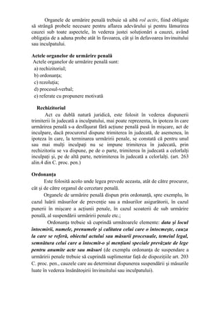 Organele de urmărire penală trebuie să aibă rol activ, fiind obligate
să strângă probele necesare pentru aflarea adevărului şi pentru lămurirea
cauzei sub toate aspectele, în vederea justei soluţionări a cauzei, având
obligaţia de a aduna probe atât în favoarea, cât şi în defavoarea învinuitului
sau inculpatului.
Actele organelor de urmărire penală
Actele organelor de urmărire penală sunt:
a) rechizitoriul;
b) ordonanţa;
c) rezoluţia;
d) procesul-verbal;
e) referate cu propunere motivată
Rechizitoriul
Act cu dublă natură juridică, este folosit în vederea dispunerii
trimiterii în judecată a inculpatului, mai poate reprezenta, în ipoteza în care
urmărirea penală s-a desfăşurat fără acţiune penală pusă în mişcare, act de
inculpare, dacă procurorul dispune trimiterea în judecată, de asemenea, în
ipoteza în care, la terminarea urmăririi penale, se constată că pentru unul
sau mai mulţi inculpaţi nu se impune trimiterea în judecată, prin
rechizitoriu se va dispune, pe de o parte, trimiterea în judecată a celorlalţi
inculpaţi şi, pe de altă parte, netrimiterea în judecată a celorlalţi. (art. 263
alin.4 din C. proc. pen.)
Ordonanţa
Este folosită acolo unde legea prevede aceasta, atât de către procuror,
cât şi de către organul de cercetare penală.
Organele de urmărire penală dispun prin ordonanţă, spre exemplu, în
cazul luării măsurilor de prevenţie sau a măsurilor asigurătorii, în cazul
punerii în mişcare a acţiunii penale, în cazul scoaterii de sub urmărire
penală, al suspendării urmăririi penale etc.;
Ordonanţa trebuie să cuprindă următoarele elemente: data şi locul
întocmirii, numele, prenumele şi calitatea celui care o întocmeşte, cauza
la care se referă, obiectul actului sau măsurii procesuale, temeiul legal,
semnătura celui care a întocmit-o şi menţiuni speciale prevăzute de lege
pentru anumite acte sau măsuri (de exemplu ordonanţa de suspendare a
urmăririi penale trebuie să cuprindă suplimentar faţă de dispoziţiile art. 203
C. proc. pen., cauzele care au determinat dispunerea suspendării şi măsurile
luate în vederea însănătoşirii învinuitului sau inculpatului).
 