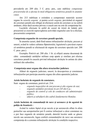 prevederile art. 209 alin. 3 C. proc. pen., care stabilesc competenţa
procurorului de a efectua în mod obligatoriu urmărirea penală în anumite
cauze.
Art. 213 stabileşte o extindere a competenţei materiale acestor
organe în cazurile urgente şi pentru actele urgente, prevăzând că organul
de cercetare penală este obligat să efectueze actele de cercetare ce nu suferă
amânare, chiar dacă acestea privesc o cauză care nu este de competenţa lui.
Lucrările efectuate în astfel de cazuri de trimit de îndată, prin
procurorul ce exercită supravegherea activităţii organului care le-a efectuat,
procurorului competent.
Competenţa organelor de cercetare penală speciale.
În anumite cazuri, dată fiind natura infracţiunilor săvârşite, precum şi
uneori, având în vedere calitatea făptuitorului, legiuitorul a prevăzut expres
că urmărirea penală se efectuează de organe de cercetare speciale (art. 208
C. proc. pen.).
Exemplu: Potrivit art. 208 alin. 1 lit. a) ofiţerii anume desemnaţi de
către comandanţii unităţilor militare corp aparte şi similare pot efectua
cercetarea penală în cauzele privind infracţiuni săvârşite în unitate de către
militarii din subordine.
Competenţa unor organe din afara structurilor judiciare
Alături de organele judiciare, uneori, la descoperirea şi constatarea
infracţiunilor pot participa anumite organe din afara aparatului judiciar.
Actele încheiate de organele de constatare.
Sunt organe de constatare, potrivit art. 214:
- organele inspecţiilor de stat precum şi alte organe de stat;
- organele unităţilor prevăzute în art.145 din C.p.;
- organele de control şi cele de conducere ale administraţiei
publice.
- ofiţerii şi subofiţerii din cadrul Jandarmeriei Române.
Actele încheiate de comandanţii de nave şi aeronave şi de agentul de
poliţie de frontieră :
Având în vedere faptul că pe navele şi pe aeronavele aflate în afara
porturilor sau aeroporturilor pot fi comise infracţiuni a căror constatare nu
o pot face organele de urmărire penală, datorită locului unde se găsesc
navele sau aeronavele, legea conferă comandanţilor de nave sau aeronave
competenţa de a constata infracţiunile săvârşite în condiţiile respective.
 