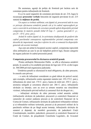 De asemenea, agenţii de poliţie de frontieră pot încheia acte de
constatare pentru infracţiunile de frontieră.
Ca şi în cazul organelor de constatare prevăzute de art. 214, legea le
recunoaşte proceselor verbale întocmite de organele prevăzute în art. 215
statutul de mijloace de probă.
Un aspect ce trebuie subliniat, este faptul că, procurorul atât în ceea
ce priveşte efectuarea urmăririi penale cât şi în cadrul supravegherii pe
care o exercită în activitatea de cercetare penală aplică dispoziţiile privind
competenţa în materie penală (titlul II Cap. I – partea generală C. p.;
art.25 – 45 C. proc. pen.).
Având în vedere faptul că, în activitatea desfăşurată de grefierii din
cadrul parchetului cunoaşterea reglementărilor privind competenţa este
deosebit de importantă, vom face referire în cele ce urmează la dispoziţiile
generale ale acestei instituţii.
Aşa cum am arătat la începutul acestui capitol, competenţa reprezintă
sfera atribuţiilor pe care le are de îndeplinit potrivit legii, fiecare categorie
de organe judiciare în cadrul procesului penal.
Competenţa procurorului în efectuarea urmăririi penale
Printre atribuţiile Ministerului Public se află şi efectuarea urmăririi
penale, în cazurile şi în condiţiile prevăzute de lege (art. 63 lit. a) din Legea
nr. 304/2004 privind organizarea judiciară);
Urmărirea penală se efectuează în mod obligatoriu, de către procuror,
în cauzele care privesc:
- o serie de infracţiuni considerate cu grad ridicat de pericol social;
spre exemplu, infracţiunile contra siguranţei statului (art. 155-173 C. pen.),
infracţiunea de omor (art. 174 C. pen.), luarea de mită (art. 254 C. pen.);,
arestarea nelegală şi cercetarea abuzivă (art. 266 C. pen.), infracţiunile
săvârşite cu intenţie, care au avut ca urmare moartea sau sinuciderea
victimei, infracţiunile privind traficul şi consumul ilicit de droguri etc.;
- infracţiuni săvârşite de către persoane având anumite calităţi
(infracţiunile săvârşite de judecători, procurorii şi controlorii financiari ai
camerelor de conturi judeţene precum şi de controlorii financiari de la
Curtea de Conturi, infracţiunile săvârşite de judecătorii tribunalelor militare
şi ai tribunalelor militare teritoriale, precum şi de procurorii militari de la
parchetele militare de pe lângă aceste instanţe, infracţiunile săvârşite de
senatori şi deputaţi, de membrii guvernului, de judecătorii Curţii
Constituţionale, membrii, judecătorii, procurorii şi controlorii financiari ai
Curţii de Conturi, de preşedintele Consiliului Legislativ, de Avocatul
 
