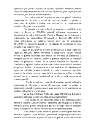 superioare pot prelua oricând, în vederea efectuării urmăririi penale,
cauze de competenţa parchetelor ierarhic inferioare, prin dispoziţia con-
ducătorului parchetului ierarhic superior.
Prin „mica reformă” organele de cercetare penală dobândesc
competenţa de efectuare a actelor de cercetare penală cu privire la
infracţiunea de spălare a banilor, care anterior era în competenţa de
urmărire obligatorie a procurorului.
Dar întrucât prin mica reformă nu s-au operat modificări şi cu
privire la Legea nr. 508/2004 privind înfiinţarea, organizarea şi
funcţionarea în cadrul Ministerului Public a Direcţiei de Investigarea a
Infracţiunilor de Criminalitate Organizată şi Terorism (D.I.I.C.O.T.),
pentru infracţiunile de spălarea banilor care sunt în competenţa
(D.I.I.C.O.T.), urmărirea penală se va efectua în continuare în mod
obligatoriu de către procuror.
Legea nr. 202/2010 nu a operat modificări nici în ceea ce priveşte
Legea nr. 656/2002 pentru prevenirea şi sancţionarea spălării banilor,
precum şi pentru instituirea unor măsuri de prevenire şi combaterea a
finanţării actelor de terorism, pentru a permite organelor de cercetare
penală să primească sesizări de la Oficiul Naţional de Prevenire şi
Combatere a Spălării Banilor atunci când existenţa unor indicii temeinice
de spălare a banilor. De asemenea, nu a fost modificată nici Ordonanţa de
urgenţă nr. 99/2006 privind instituţiile de credit şi adecvarea capitalului
pentru ca în situaţia existenţei unor indicii temeinice de spălare a banilor
secretul bancar şi secretul profesional să nu fie opozabil organelor de
cercetare penală.
Tot în acelaşi sens, organele de cercetare penală dobândesc
competenţa de efectuare a actelor de cercetare penală cu privire la
infracţiunile privind protecţia muncii, care anterior era în competenţa de
urmărire obligatorie a procurorului.
Faţă de dispoziţiile art. XXIV din Legea 202/2010, se distinge în
legătură cu aplicarea în timp a noii legi următoarele ipoteze:
1) în situaţia în care urmărirea penală a fost începută anterior
intrării în vigoare a „micii reforme”, procurorul are obligaţia de a efectua
urmărirea penală pentru infracţiunile privind protecţia muncii, respectiv
pentru infracţiunea de spălare a banilor (urmărire penală proprie);
2) în situaţia în care urmărirea penală a fost începută după data
intrării în vigoare a „micii reforme”, procurorul va supraveghea efectuarea
urmăriri penale de către organele de cercetare penală pentru infracţiunile
 