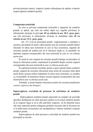 privind protecţia muncii, respectiv pentru infracţiunea de spălare a banilor
(supravegherea urmăririi penale).
Competenţa teritorială
În ceea ce priveşte competenţa teritorială a organelor de urmărire
penală, se aplică, aşa cum am arătat, după caz, regulile privitoare la
infracţiunile săvârşite în ţară (art. 45 cu referire la art. 30 C. proc. pen),
sau cele privitoare la infracţiunile săvârşite în străinătate (art. 45 cu
referire la art. 31 C. proc. pen).
Art. 211 Cod de procedură penală reglementează o extindere a
acesteia, prevăzând că atunci când anumite acte de cercetare penală trebuie
efectuate în afara razei teritoriale în care se face cercetarea, organele de
cercetare penală ale poliţiei pot să le efectueze după ce, în prealabil, au
înştiinţat organul corespunzător din raza teritorială în care se vor efectua
aceste acte.
În cazul în care organul de cercetare penală înţelege să procedeze el
însuşi la efectuarea actelor, înştiinţează în prealabil despre aceasta organul
corespunzător din raza teritorială în care va efectua aceste acte.
În cuprinsul aceleiaşi localităţi, pentru a spori operativitatea urmăririi
penale, organul de cercetare efectuează toate actele de cercetare chiar dacă
unele dintre acestea trebuie îndeplinite în afara razei teritoriale, cu condiţia
ca, în prealabil, să înştiinţeze despre aceasta organul corespunzător din raza
teritorială în care va efectua aceste acte.
Totodată, se poate dispune efectuarea actelor de cercetare penală prin
comisie rogatorie sau delegare.
Supravegherea exercitată de procuror în activitatea de urmărire
penală
Supravegherea urmăririi penale reprezintă un complex de activităţi
specifice desfăşurate de către procuror, pentru ca în cursul urmăririi penale
să se respecte legea şi să se afle adevărul, respectiv, să fie lămurită cauza
sub toate aspectele pentru strângerea probelor necesare atât în favoarea cat
si în defavoarea învinuitului sau inculpatului,in vederea realizării scopului
urmăririi penale.
Supravegherea de către procuror a activităţii de urmărire penală este
principala sa sarcină.
 