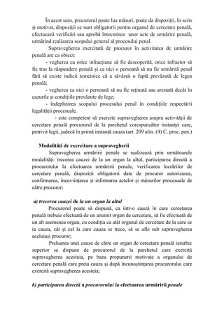 În acest sens, procurorul poate lua măsuri, poate da dispoziţii, în scris
şi motivat, dispoziţii ce sunt obligatorii pentru organul de cercetare penală,
efectuează verificări sau aprobă întocmirea unor acte de urmărire penală,
urmărind realizarea scopului general al procesului penal.
Supravegherea exercitată de procuror în activitatea de urmărire
penală are ca obiect:
- vegherea ca orice infracţiune să fie descoperită, orice infractor să
fie tras la răspundere penală şi ca nici o persoană să nu fie urmărită penal
fără să existe indicii temeinice că a săvârşit o faptă prevăzută de legea
penală;
- vegherea ca nici o persoană să nu fie reţinută sau arestată decât în
cazurile şi condiţiile prevăzute de lege;
- îndeplinirea scopului procesului penal în condiţiile respectării
legalităţii procesuale.
- este competent să exercite supravegherea asupra activităţii de
cercetare penală procurorul de la parchetul corespunzător instanţei care,
potrivit legii, judecă în primă instanţă cauza (art. 209 alin. (4) C. proc. pen.)
Modalităţi de exercitare a supravegherii
Supravegherea urmăririi penale se realizează prin următoarele
modalităţi: trecerea cauzei de la un organ la altul, participarea directă a
procurorului la efectuarea urmăririi penale, verificarea lucrărilor de
cercetare penală, dispoziţii obligatorii date de procuror autorizarea,
confirmarea, încuviinţarea şi infirmarea actelor şi măsurilor procesuale de
către procuror;
a) trecerea cauzei de la un organ la altul
Procurorul poate să dispună, ca într-o cauză în care cercetarea
penală trebuie efectuată de un anumit organ de cercetare, să fie efectuată de
un alt asemenea organ, cu condiţia ca atât organul de cercetare de la care se
ia cauza, cât şi cel la care cauza se trece, să se afle sub supravegherea
aceluiaşi procuror;
Preluarea unei cauze de către un organ de cercetare penală ierarhic
superior se dispune de procurorul de la parchetul care exercită
supravegherea acestuia, pe baza propunerii motivate a organului de
cercetare penală care preia cauza şi după încunoştinţarea procurorului care
exercită supravegherea acesteia;
b) participarea directă a procurorului la efectuarea urmăririi penale
 
