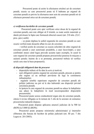 Procurorul poate să asiste la efectuarea oricărui act de cercetare
penală, ocazie cu care procurorul poate să îl îndrume pe organul de
cercetare penală cu privire la efectuarea unor acte de cercetare penală ori să
efectueze personal orice act de cercetare penală;
c) verificarea lucrărilor de cercetare penală
Procurorul poate cere spre verificare orice dosar de la organul de
cercetare penală, care este obligat să îl trimită, cu toate actele materiale şi
datele privitoare la fapte care formează obiectul cauzei (art. 218 alin. (3) C.
proc. pen.) astfel;
- se poate deplasa la sediul organului de cercetare penală cu care
ocazie verifică toate dosarele aflate în curs de cercetare;
- verifică actele de cercetare cu ocazia solicitării de către organul de
cercetare penală a unei autorizaţii prealabile, a unei încuviinţări, a unei
confirmări atunci când legea prevede aceasta (spre exemplu, în cazul în
care organul de cercetare penală propune procurorului punerea în mişcare a
acţiunii penale; înainte de a se pronunţa, procurorul trebuie să verifice
actele care stau la baza propunerii);
d) dispoziţii obligatorii date de procuror
- dispoziţiile trebuie să fie date în scris şi motivat;
- sunt obligatorii pentru organul de cercetare penală, precum şi pentru
alte organe ce au atribuţii prevăzute de lege în constatarea
infracţiunilor;
- organele ierarhic superioare organelor de cercetare penală ale
poliţiei judiciare nu pot să le dea îndrumări sau dispoziţii privind
cercetarea penală;
- în ipoteza în care organul de cercetare penală nu aduce la îndeplinire
sau aduce la îndeplinire în mod necorespunzător dispoziţiile
procurorului;
Procurorul poate sesiza conducătorul organ ului de cercetare penală,
căruia îi revine obligaţia ca în termen de 3 zile de la sesizare să comunice
procurorului măsurile dispuse;
Procurorul poate dispune aplicarea amenzii judiciare de la 500 lei
(RON) la 5.000 lei (RON);
Procurorul poate propune ministrului administraţiei şi internelor
eliberarea din funcţia de lucrător de poliţie judiciară (art. III pct. 7 din
Legea nr. 281/2003);
 