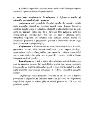 Rezultă că organul de cercetare penală are o relativă independenţă de
acţiune în raport cu dispoziţiile procurorului.
e) autorizarea, confirmarea, încuviinţarea şi infirmarea actelor şi
măsurilor procesuale de către procuror
Autorizarea este prealabila efectuării actului de urmărire penală
(spre exemplu, organul de cercetare penală poate dispune începerea
urmăririi penale pentru o infracţiune săvârşită în afara teritoriului ţării, de
către un cetăţean străin sau de o persoană fără cetăţenie, care nu
domiciliază pe teritoriul ţării, prin care s-a adus o vătămare gravă
integrităţii corporale sau sănătăţii unui cetăţean român, numai cu
autorizarea prealabilă a procurorului general al Parchetului de pe lângă
Înalta Curte de Casaţie şi Justiţie);
Confirmarea actului de urmărire penala este o ratificare a acestuia,
posterioară actului, fără această confirmare cerută expres de lege,
neputându-se produce efecte juridice (spre exemplu, confirmarea rezoluţiei
sau a procesului-verbal prin care organul de cercetare penală a dispus
începerea urmăririi penale);
Încuviinţarea se referă la acte a căror efectuare este atribuţia organ
ului de cercetare penala, dar valabilitatea actului este supusa aprobării
procurorului ea poate fi atât prealabila, cât şi posterioară efectuării actului
(spre exemplu, încuviinţarea exhumării in vederea constatării cauzelor
morţii);
Infirmarea: când procurorul constată că un act sau o măsură
procesuală a organului de urmărire penală nu este dată cu respectarea
dispoziţiilor legale, o infirmă prin ordonanţă potrivit art. 220 Cod de
procedură penală.
 