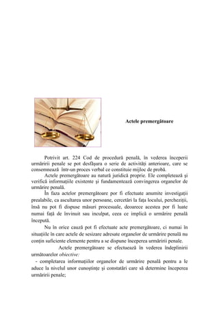 Actele premergătoare
Potrivit art. 224 Cod de procedură penală, în vederea începerii
urmăririi penale se pot desfăşura o serie de activităţi anterioare, care se
consemnează într-un proces verbal ce constituie mijloc de probă.
Actele premergătoare au natură juridică proprie. Ele completează şi
verifică informaţiile existente şi fundamentează convingerea organelor de
urmărire penală.
În faza actelor premergătoare por fi efectuate anumite investigaţii
prealabile, ca ascultarea unor persoane, cercetări la faţa locului, percheziţii,
însă nu pot fi dispuse măsuri procesuale, deoarece acestea por fi luate
numai faţă de învinuit sau inculpat, ceea ce implică o urmărire penală
începută.
Nu în orice cauză pot fi efectuate acte premergătoare, ci numai în
situaţiile în care actele de sesizare adresate organelor de urmărire penală nu
conţin suficiente elemente pentru a se dispune începerea urmăririi penale.
                 Actele premergătoare se efectuează în vederea îndeplinirii
următoarelor obiective:
- completarea informaţiilor organelor de urmărire penală pentru a le
aduce la nivelul unor cunoştinţe şi constatări care să determine începerea
urmăririi penale;
 