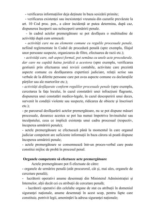- verificarea informaţiilor deja deţinute în baza sesizării primite;
- verificarea existenţei sau inexistenţei vreunuia din cazurile prevăzute la
art. 10 Cod proc. pen., a căror incidenţă ar putea determina, după caz,
dispunerea începerii sau neînceperii urmăririi penale.
- în cadrul actelor premergătoare se pot desfăşura o multitudine de
activităţi după cum urmează:
- activităţi care nu au elemente comune cu regulile procesuale penale,
nefiind reglementate în Codul de procedură penală (spre exemplu, filajul
unor persoane suspecte, organizarea de filtre, efectuarea de razii etc.);
- activităţi care, sub aspect formal, pot semăna cu unele acte procedurale,
dar care nu capătă haina juridică a acestora (spre exemplu, verificarea
gestiunii prin efectuarea unei revizii contabile, activitate care prezintă
aspecte comune cu desfăşurarea expertizei judiciare, relaţii scrise sau
verbale de la diferite persoane care pot avea aspecte comune cu declaraţiile
părţilor sau ale martorilor etc.);
- activităţi desfăşurate conform regulilor procesuale penale (spre exemplu,
cercetarea la faţa locului, în cazul constatării unei infracţiuni flagrante,
dispunerea unei constatări medico-legale, în cazul descoperirii unui deces,
survenit în condiţii violente sau suspecte, ridicarea de obiecte şi înscrisuri
etc.);
- pe parcursul desfăşurării actelor premergătoare, nu se pot dispune măsuri
procesuale, deoarece acestea se pot lua numai împotriva învinuitului sau
inculpatului, ceea ce implică existenţa unui cadru procesual (respectiv,
începerea urmăririi penale);
- actele premergătoare se efectuează până la momentul în care organul
judiciar competent are suficiente informaţii în baza cărora să poată dispune
începerea urmăririi penale;
- actele premergătoare se consemnează într-un proces-verbal care poate
constitui mijloc de probă în procesul penal.
Organele competente să efectueze acte premergătoare
Actele premergătoare pot fi efectuate de către:
- organele de urmărire penală (atât procurorul, cât şi, mai ales, organele de
cercetare penală);
- lucrătorii operativi anume desemnaţi din Ministerul Administraţiei şi
Internelor, alţii decât cei cu atribuţii de cercetare penală;
- lucrătorii operativi din celelalte organe de stat cu atribuţii în domeniul
siguranţei naţionale, anume desemnaţi în acest scop, pentru fapte care
constituie, potrivit legii, ameninţări la adresa siguranţei naţionale;
 