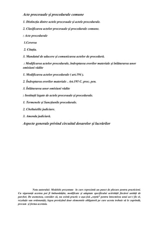 Acte procesuale şi procedurale comune
1. Distincţia dintre actele procesuale şi actele procedurale.
2. Clasificarea actelor procesuale şi procedurale comune.
: Acte procedurale
1.Cererea
2. Citaţia.
3. Mandatul de aducere şi comunicarea actelor de procedură.
: Modificarea actelor procedurale, îndreptarea erorilor materiale şi înlăturarea unor
omisiuni vădite
1. Modificarea actelor procedurale ( art.194 ).
2. Îndreptarea erorilor materiale . Art.195 C. proc. pen.
3. Înlăturarea unor omisiuni vădite
: Instituţii legate de actele procesuale şi procedurale.
1. Termenele şi Sancţiunile procedurale.
2. Cheltuielile judiciare.
3. Amenda judiciară.
Aspecte generale privind circuitul dosarelor şi lucrărilor
Nota autorului: Modelele prezentate în curs reprezintă un punct de plecare pentru practicieni.
Cu siguranţă acestea pot fi îmbunătăţite, modificate şi adaptate specificului activităţii fiecărei unităţi de
parchet. De asemenea, consider că, nu există practic o aşa-zisă „reţetă” pentru întocmirea unui act ( fie el,
rezoluţie sau ordonanţă), legea prevăzând doar elementele obligatorii pe care acesta trebuie să le cuprindă,
precum şi forma acestuia.
 
