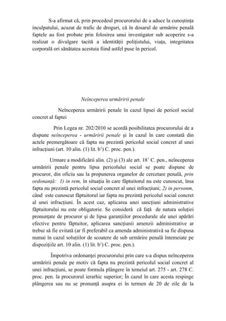 S-a afirmat că, prin procedeul procurorului de a aduce la cunoştinţa
inculpatului, acuzat de trafic de droguri, că în dosarul de urmărire penală
faptele au fost probate prin folosirea unui investigator sub acoperire s-a
realizat o divulgare tacită a identităţii poliţistului, viaţa, integritatea
corporală ori sănătatea acestuia fiind astfel puse în pericol.
Neînceperea urmăririi penale
Neînceperea urmăririi penale în cazul lipsei de pericol social
concret al faptei
Prin Legea nr. 202/2010 se acordă posibilitatea procurorului de a
dispune neînceperea - urmăririi penale şi în cazul în care constată din
actele premergătoare că fapta nu prezintă pericolul social concret al unei
infracţiuni (art. 10 alin. (1) lit. b1
) C. proc. pen.).
Urmare a modificării alin. (2) şi (3) ale art. 181
C. pen., neînceperea
urmăririi penale pentru lipsa pericolului social se poate dispune de
procuror, din oficiu sau la propunerea organelor de cercetare penală, prin
ordonanţă: 1) in rem, în situaţia în care făptuitorul nu este cunoscut, însa
fapta nu prezintă pericolul social concret al unei infracţiuni; 2) in personm,
când este cunoscut făptuitorul iar fapta nu prezintă pericolul social concret
al unei infracţiuni. În acest caz, aplicarea unei sancţiuni administrative
făptuitorului nu este obligatorie. Se consideră că faţă de natura soluţiei
pronunţate de procuror şi de lipsa garanţiilor procedurale ale unei apărări
efective pentru făptuitor, aplicarea sancţiunii amenzii administrative ar
trebui să fie evitată (ar fi preferabil ca amenda administrativă sa fie dispusa
numai în cazul soluţiilor de scoatere de sub urmărire penală întemeiate pe
dispoziţiile art. 10 alin. (1) lit. b1
) C. proc. pen.).
Împotriva ordonanţei procurorului prin care s-a dispus neînceperea
urmăririi penale pe motiv că fapta nu prezintă pericolul social concret al
unei infracţiuni, se poate formula plângere în temeiul art. 275 - art. 278 C.
proc. pen. la procurorul ierarhic superior; În cazul în care acesta respinge
plângerea sau nu se pronunţă asupra ei în termen de 20 de zile de la
 
