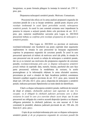 înregistrare, se poate formula plângere la instanţa în temeiul art. 2781
C.
proc. pen.
Dispunerea neînceperii urmăririi penale. Motivare. Comunicare.
Procurorul din oficiu ori în urma analizei propunerii organului de
cercetare penală de a nu se începe urmărirea penală poate dispune prin
rezoluţie (ordonanţă în cazul lipsei pericolului social), neînceperea
urmăririi penale, în cazul în care constată existenta unui impediment la
punerea în mişcare a acţiunii penale dintre cele prevăzute de art. 10 C.
proc. pen. (anterior modificărilor survenite prin Legea nr. 202/2010
procurorul trebuia sa confirme prin rezoluţie propunerea de neîncepere a
urmăririi penale).
Prin Legea nr. 202/2010 s-a prevăzut că motivarea
rezoluţiei/ordonanţei este facultativă sau poate cuprinde doar argumente
suplimentare în situaţia în care procurorul îşi însuşeşte argumentele
cuprinse în propunerea organului de cercetare penală. În cazul în care
procurorul apreciază că trebuie să motiveze actul (de pilda, în situaţia în
care procurorul este de acord cu soluţia de neîncepere a urmăririi penale,
dar nu şi cu temeiul sau motivarea din propunerea organelor de cercetare
penală), rezoluţia/ordonanţa prin care se dispune neînceperea urmăririi
penale trebuie să cuprindă: data, numele, funcţia, parchetul din care face
parte procurorul; referirea la modalitatea de sesizare, la actele
premergătoare şi la informaţiile obţinute în urma efectuării acestora;
prezentarea pe scurt a situaţiei de fapt; încadrarea juridică; constatarea
întrunirii condiţiei negative prevăzute de art. 10 C. proc. pen.; temeiul de
drept (art. 228 alin. (6) C. proc. pen.); dispoziţia de neîncepere a urmăririi
penale; indicarea persoanei făptuitorului cu toate datele de identificare.
Când s-a dispus neînceperea urmăririi penale, indiferent de temeiul
de drept al soluţiei, cheltuielile judiciare sunt suportate de stat. Ca
excepţie, va fi obligată la cheltuieli judiciare persoana care a făcut
sesizarea în cazul în care şi-a exercitat abuziv acest drept, caz în care
procurorul are obligaţia de a motiva această dispoziţie (pentru a se dispune
obligarea petentului la cheltuieli judiciare, nu este necesar să fi fost
constatată în prealabil, abaterea judiciară prevăzută de art. 198 alin. (4)
litera k) C. proc. pen.).
Copie de pe rezoluţia/ordonanţa prin care se dispune neînceperea
urmăririi penale şi de pe propunerea organului de cercetare penală (în
 
