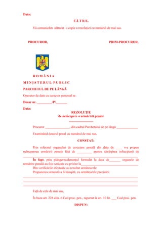 Data:
CĂ T R E,
Vă comunicăm alăturat o copie a rezoluţiei cu numărul de mai sus.
PROCUROR, PRIM-PROCUROR,
R O M Â N I A
M I N I S T E R U L P U B L I C
PARCHETUL DE PE LÂNGĂ
Operator de date cu caracter personal nr.
Dosar nr. _________/P/_______
Data:
REZOLUŢIE
de neîncepere a urmăririi penale
_______________
Procuror _______________, din cadrul Parchetului de pe lângă _____________
Examinând dosarul penal cu numărul de mai sus,
CONSTAT:
Prin referatul organului de cercetare penală din data de ____ s-a propus
neînceperea urmăririi penale faţă de _________ pentru săvârşirea infracţiunii de
______________________________________________________________________
În fapt, prin plângerea/denunţul formulat la data de_______ organele de
urmărire penală au fost sesizate cu privire la___________________________________
Din verificările efectuate au rezultat următoarele:
Propunerea urmează a fi însuşită, cu următoarele precizări:
______________________________________________________________________
______________________________________________________________________
______________________________________________________________________
Faţă de cele de mai sus,
În baza art. 228 alin. 6 Cod proc. pen., raportat la art. 10 lit. ___ Cod proc. pen.
DISPUN:
 