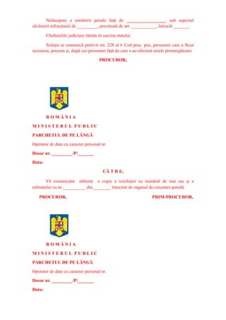 Neîncepere a urmăririi penale faţă de _________________, sub aspectul
săvârşirii infracţiunii de _________, prevăzută de art. ___________, întrucât _______.
Cheltuielile judiciare rămân în sarcina statului.
Soluţia se comunică potrivit art. 228 al 6 Cod proc. pen, persoanei care a făcut
sesizarea, precum şi, după caz persoanei faţă de care s-au efectuat actele premergătoare.
PROCUROR,
R O M Â N I A
M I N I S T E R U L P U B L I C
PARCHETUL DE PE LÂNGĂ
Operator de date cu caracter personal nr.
Dosar nr. _________/P/_______
Data:
CĂ T R E,
Vă comunicăm alăturat o copie a rezoluţiei cu numărul de mai sus şi a
referatului cu nr.__________ din________ întocmit de organul de cercetare penală.
PROCUROR, PRIM-PROCUROR,
R O M Â N I A
M I N I S T E R U L P U B L I C
PARCHETUL DE PE LÂNGĂ
Operator de date cu caracter personal nr.
Dosar nr. _________/P/_______
Data:
 