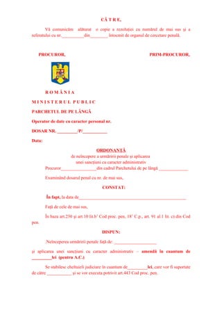 CĂ T R E,
Vă comunicăm alăturat o copie a rezoluţiei cu numărul de mai sus şi a
referatului cu nr.__________din________ întocmit de organul de cercetare penală.
PROCUROR, PRIM-PROCUROR,
R O M Â N I A
M I N I S T E R U L P U B L I C
PARCHETUL DE PE LÂNGĂ
Operator de date cu caracter personal nr.
DOSAR NR. _________/P/___________
Data:
ORDONANŢĂ
de neîncepere a urmăririi penale şi aplicarea
unei sancţiuni cu caracter administrativ
Procuror________________din cadrul Parchetului de pe lângă _____________
Examinând dosarul penal cu nr. de mai sus,
CONSTAT:
În fapt, la data de________________________________________________
Faţă de cele de mai sus,
În baza art.230 şi art.10 lit.b1
Cod proc. pen, 181
C.p., art. 91 al.1 lit. c) din Cod
pen.
DISPUN:
.Neînceperea urmăririi penale faţă de: ___________________
şi aplicarea unei sancţiuni cu caracter administrativ – amendă în cuantum de
_________lei (pentru A.C.)
Se stabilesc cheltuieli judiciare în cuantum de_________lei, care vor fi suportate
de către ___________ şi se vor executa potrivit art.443 Cod proc. pen.
 