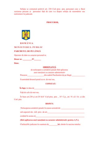 Soluţia se comunică potrivit art. 230 Cod proc. pen, persoanei care a făcut
sesizarea precum şi persoanei faţă de care s-a dispus soluţia de neurmărire sau
netrimitere în judecată.
PROCUROR,
R O M Â N I A
M I N I S T E R U L P U B L I C
PARCHETUL DE PE LÂNGĂ
Operator de date cu caracter personal nr.
Dosar nr. _________/P/_______
Data:
ORDONANŢĂ
de neîncepere a urmăririi penale fără aplicarea
unei sancţiuni cu caracter administrativ
Procuror_________________din cadrul Parchetului de pe lângă _____________
Examinând dosarul penal cu nr. de mai sus,
CONSTAT:
În fapt, la data de________________________________________________
Faţă de cele de mai sus,
În baza art.230 şi art.10 lit.b1
Cod proc. pen. , 181
C.p., art. 91 al.1 lit. c) din
Cod. pen.
DISPUN:
.Neînceperea urmăririi penale în cauza sesizată de: _______________________
sub aspectul săv. infr. prev. de art._____________________________________
costând în aceea că_________________________________________________
(fără aplicarea unei sancţiuni cu caracter administrativ pentru A.N.).
Cheltuielile judiciare în cuantum de_________lei, rămân în sarcina statului.
 