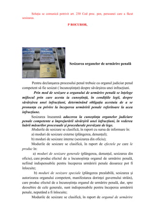 Soluţia se comunică potrivit art. 230 Cod proc. pen, persoanei care a făcut
sesizarea.
P ROCUROR,
Sesizarea organelor de urmărire penală
Pentru declanşarea procesului penal trebuie ca organul judiciar penal
competent să fie sesizat ( încunoştinţat) despre săvârşirea unei infracţiuni.
Prin mod de sesizare a organului de urmărire penală se înţelege
mijlocul prin care acesta ia cunoştinţă, în condiţiile legii, despre
săvârşirea unei infracţiuni, determinând obligaţia acestuia de a se
pronunţa cu privire la începerea urmăririi penale referitoare la acea
infracţiune.
Sesizarea înseamnă aducerea la cunoştinţa organelor judiciare
penale competente a împrejurării săvârşirii unei infracţiuni, în vederea
luării măsurilor procesuale şi procedurale prevăzute de lege.
Modurile de sesizare se clasifică, în raport cu sursa de informare în:
a) moduri de sesizare externe (plângerea, denunţul);
b) moduri de sesizare interne (sesizarea din oficiu);
Modurile de sesizare se clasifică, în raport de efectele pe care le
produc în:
a) moduri de sesizare generale (plângerea, denunţul, sesizarea din
oficiu), care produc efectul de a încunoştinţa organul de urmărire penală,
nefiind indispensabile pentru începerea urmăririi penale deoarece pot fi
înlocuite;
b) moduri de sesizare speciale (plângerea prealabilă, sesizarea şi
autorizarea organului competent, manifestarea dorinţei guvernului străin),
care produc efectul de a încunoştinţa organul de urmărire penală, dar, spre
deosebire de cele generale, sunt indispensabile pentru începerea urmăririi
penale, neputând a fi înlocuite;
Modurile de sesizare se clasifică, în raport de organul de urmărire
 