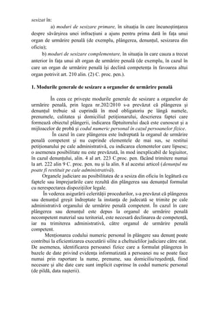 sesizat în:
a) moduri de sesizare primare, în situaţia în care încunoştinţarea
despre săvârşirea unei infracţiuni a ajuns pentru prima dată în faţa unui
organ de urmărire penală (de exemplu, plângerea, denunţul, sesizarea din
oficiu);
b) moduri de sesizare complementare, în situaţia în care cauza a trecut
anterior în faţa unui alt organ de urmărire penală (de exemplu, în cazul în
care un organ de urmărire penală îşi declină competenţa în favoarea altui
organ potrivit art. 210 alin. (2) C. proc. pen.).
1. Modurile generale de sesizare a organelor de urmărire penală
În ceea ce priveşte modurile generale de sesizare a organelor de
urmărire penală, prin legea nr.202/2010 s-a prevăzut că plângerea şi
denunţul trebuie să cuprindă în mod obligatoriu pe lângă numele,
prenumele, calitatea şi domiciliul petiţionarului, descrierea faptei care
formează obiectul plângerii, indicarea făptuitorului dacă este cunoscut şi a
mijloacelor de probă şi codul numeric personal în cazul persoanelor fizice.
În cazul în care plângerea este îndreptată la organul de urmărire
penală competent şi nu cuprinde elementele de mai sus, se restitui
petiţionarului pe cale administrativă, cu indicarea elementelor care lipsesc;
o asemenea posibilitate nu este prevăzută, în mod inexplicabil de legiuitor,
în cazul denunţului, alin. 4 al art. 223 C.proc. pen. făcând trimitere numai
la art. 222 alin 9 C. proc. pen. nu şi la alin. 8 al acestui articol (denunţul nu
poate fi restituit pe cale administrativă).
Organele judiciare au posibilitatea de a sesiza din oficiu în legătură cu
faptele sau împrejurările care rezultă din plângerea sau denunţul formulat
cu nerespectarea dispoziţiilor legale.
În vederea asigurării celerităţii procedurilor, s-a prevăzut că plângerea
sau denunţul greşit îndreptate la instanţa de judecată se trimite pe cale
administrativă organului de urmărire penală competent. În cazul în care
plângerea sau denunţul este depus la organul de urmărire penală
necompetent material sau teritorial, este necesară declinarea de competenţă,
iar nu trimiterea administrativă, către organul de urmărire penală
competent.
Menţionarea codului numeric personal în plângere sau denunţ poate
contribui la eficientizarea executării silite a cheltuielilor judiciare către stat.
De asemenea, identificarea persoanei fizice care a formulat plângerea în
bazele de date privind evidenţa informatizată a persoanei nu se poate face
numai prin raportare la nume, prenume, sau domiciliu/reşedinţă, fiind
necesare şi alte date care sunt implicit cuprinse în codul numeric personal
(de pildă, data naşterii).
 