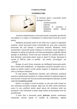 Urmărirea Penală
INTRODUCERE
În structura tipică a procesului penal
distingem trei faze:
- urmărirea penală;
- judecata;
- punerea în executare a
hotărârilor penale rămase
definitive;
Această compartimentare a procesului penal corespunde specificului
activităţilor ce se impun a fi desfăşurate în vederea bunei rezolvări a cauzei
penale.
Împărţirea procesului penal în mai multe faze o găsim în legislaţiile
moderne, istoria procesului penal consemnând pe acest plan construcţii
procesuale din care lipseşte o asemenea structură. Bunăoară, forma
acuzatorială a procesului penal conducea la rezolvarea cauzei aproape în
întregime în şedinţa de judecată, activitatea premergătoare judecăţii lipsind
aproape cu desăvârşire. Forme însă uşor conturate ale urmăririi penale ca
fază distinctă a procesului penal, încep să apară în Europa Apuseană în
secolul al XIII-lea când s-a profilat aşa numita „investigaţie” sau
„anchetă”.
Desigur că acele forme incipiente ale desfăşurării procesului penal,
într-o formă mult simplificată, nu răspundeau sarcinilor deosebite care se
impun pe planul reacţiei sociale pentru tragerea la răspundere penală a
celor ce săvârşesc infracţiuni.
În mod practic, identificarea autorului unei infracţiuni, prinderea
acestuia şi administrarea probelor în vederea trimiterii în judecată impun în
mod necesar existenţa unei faze procesuale premergătoare judecaţii, această
etapă fiind urmărirea penală.
Pentru a se ajunge la actul de justiţie, în cele mai multe situaţii nu
este suficientă activitatea instanţei, după cum de altfel există numeroase
cazuri în care conflictul juridic penal născut din săvârşirea reală sau
presupusă a unei infracţiuni se poate stinge înainte de pronunţarea unui act
jurisdicţional.
A doua fază a procesului penal, judecata, permite continuarea
soluţionării pricinii penale în condiţii de publicitate, deplină
 