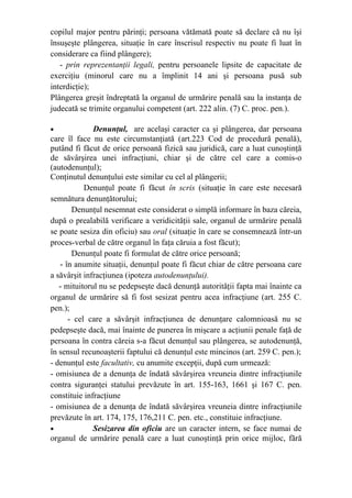 copilul major pentru părinţi; persoana vătămată poate să declare că nu îşi
însuşeşte plângerea, situaţie în care înscrisul respectiv nu poate fi luat în
considerare ca fiind plângere);
- prin reprezentanţii legali, pentru persoanele lipsite de capacitate de
exerciţiu (minorul care nu a împlinit 14 ani şi persoana pusă sub
interdicţie);
Plângerea greşit îndreptată la organul de urmărire penală sau la instanţa de
judecată se trimite organului competent (art. 222 alin. (7) C. proc. pen.).
• Denunţul, are acelaşi caracter ca şi plângerea, dar persoana
care îl face nu este circumstanţiată (art.223 Cod de procedură penală),
putând fi făcut de orice persoană fizică sau juridică, care a luat cunoştinţă
de săvârşirea unei infracţiuni, chiar şi de către cel care a comis-o
(autodenunţul);
Conţinutul denunţului este similar cu cel al plângerii;
Denunţul poate fi făcut în scris (situaţie în care este necesară
semnătura denunţătorului;
Denunţul nesemnat este considerat o simplă informare în baza căreia,
după o prealabilă verificare a veridicităţii sale, organul de urmărire penală
se poate sesiza din oficiu) sau oral (situaţie în care se consemnează într-un
proces-verbal de către organul în faţa căruia a fost făcut);
Denunţul poate fi formulat de către orice persoană;
- în anumite situaţii, denunţul poate fi făcut chiar de către persoana care
a săvârşit infracţiunea (ipoteza autodenunţului).
- mituitorul nu se pedepseşte dacă denunţă autorităţii fapta mai înainte ca
organul de urmărire să fi fost sesizat pentru acea infracţiune (art. 255 C.
pen.);
- cel care a săvârşit infracţiunea de denunţare calomnioasă nu se
pedepseşte dacă, mai înainte de punerea în mişcare a acţiunii penale faţă de
persoana în contra căreia s-a făcut denunţul sau plângerea, se autodenunţă,
în sensul recunoaşterii faptului că denunţul este mincinos (art. 259 C. pen.);
- denunţul este facultativ, cu anumite excepţii, după cum urmează:
- omisiunea de a denunţa de îndată săvârşirea vreuneia dintre infracţiunile
contra siguranţei statului prevăzute în art. 155-163, 1661 şi 167 C. pen.
constituie infracţiune
- omisiunea de a denunţa de îndată săvârşirea vreuneia dintre infracţiunile
prevăzute în art. 174, 175, 176,211 C. pen. etc., constituie infracţiune.
• Sesizarea din oficiu are un caracter intern, se face numai de
organul de urmărire penală care a luat cunoştinţă prin orice mijloc, fără
 