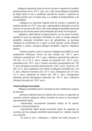 - plângerea reprezintă numai un act de sesizare a organelor de urmărire
penală prevăzut de art. 222 C. proc. pen., câtă vreme plângerea prealabilă,
pe lângă faptul că este o modalitate specială de sesizare a organelor de
urmărire penală; este, în acelaşi timp, şi o condiţie de pedepsibilitate şi de
procedibilitate;
- plângerea nu reprezintă singurul mod de sesizare a organelor de
urmărire penală, art. 221 C. proc. pen., reglementând şi denunţul ca mod de
sesizare sau sesizarea din oficiu, câtă vreme plângerea prealabilă reprezintă
singurul act de sesizare pentru unele infracţiuni prevăzute în mod special;
- plângerea, odată depusă la organul judiciar, nu mai poate fi retrasă,
operând în acest caz principiul oficialităţii, pe când, în situaţia plângerii
prealabile, principiul oficialităţii nu-şi are aplicabilitate, iar persoana
vătămată are posibilitatea de a opera cu două instituţii conexe plângerii
prealabile, şi anume, retragerea plângerii prealabile, respectiv, împăcarea
părţilor;
Acţiunea penală se pune în mişcare la plângerea prealabilă în cazul
următoarelor infracţiuni: lovirea sau alte violenţe (art. 180 C. pen.),
vătămarea corporală (art. 181 C. pen.), vătămarea corporală din culpă (art.
184 alin. (1) şi (3) C. pen.), violarea de domiciliu (art. 192 C. pen.),
ameninţarea (art. 193 C. pen.), violarea secretului corespondenţei (art. 195
C. pen.), divulgarea secretului profesional (art. 196 C. pen.), violul (art. 197
alin. (1) C. pen.), pedepsirea unor furturi la plângerea prealabilă (art. 210
C. pen.), abuzul de încredere (art. 213 C. pen.), distrugerea (art. 217 alin.
(1) C. pen.), abandonul de familie (art. 305 C. pen.), nerespectarea
măsurilor privind încredinţarea minorului (art. 307 C. pen.), tulburarea
folosinţei locuinţei (art. 320 C. pen.).
Titularii plângerii prealabile
Plângerea prealabilă poate fi introdusă de către următoarele categorii
de persoane:
- persoana vătămată (când cel vătămat este un minor cu capacitate de
exerciţiu restrânsă, plângerea trebuie introdusă de acesta cu încuviinţarea
reprezentantului legal);
- reprezentanţi convenţionali (mandatul trebuie să fie special;
procura se ataşează plângerii);
- reprezentanţii legali (pentru persoanele lipsite de capacitate de
exerciţiu, pot face plângere prealabilă reprezentanţii lor - părinţii, tutorele
sau curatorul);
În cazul în care o infracţiune a vătămat mai multe persoane şi
 