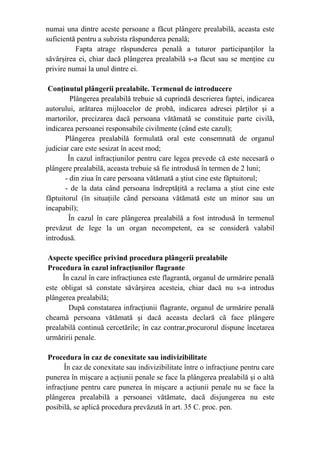 numai una dintre aceste persoane a făcut plângere prealabilă, aceasta este
suficientă pentru a subzista răspunderea penală;
Fapta atrage răspunderea penală a tuturor participanţilor la
săvârşirea ei, chiar dacă plângerea prealabilă s-a făcut sau se menţine cu
privire numai la unul dintre ei.
Conţinutul plângerii prealabile. Termenul de introducere
Plângerea prealabilă trebuie să cuprindă descrierea faptei, indicarea
autorului, arătarea mijloacelor de probă, indicarea adresei părţilor şi a
martorilor, precizarea dacă persoana vătămată se constituie parte civilă,
indicarea persoanei responsabile civilmente (când este cazul);
Plângerea prealabilă formulată oral este consemnată de organul
judiciar care este sesizat în acest mod;
În cazul infracţiunilor pentru care legea prevede că este necesară o
plângere prealabilă, aceasta trebuie să fie introdusă în termen de 2 luni;
- din ziua în care persoana vătămată a ştiut cine este făptuitorul;
- de la data când persoana îndreptăţită a reclama a ştiut cine este
făptuitorul (în situaţiile când persoana vătămată este un minor sau un
incapabil);
În cazul în care plângerea prealabilă a fost introdusă în termenul
prevăzut de lege la un organ necompetent, ea se consideră valabil
introdusă.
Aspecte specifice privind procedura plângerii prealabile
Procedura în cazul infracţiunilor flagrante
În cazul în care infracţiunea este flagrantă, organul de urmărire penală
este obligat să constate săvârşirea acesteia, chiar dacă nu s-a introdus
plângerea prealabilă;
După constatarea infracţiunii flagrante, organul de urmărire penală
cheamă persoana vătămată şi dacă aceasta declară că face plângere
prealabilă continuă cercetările; în caz contrar,procurorul dispune încetarea
urmăririi penale.
Procedura în caz de conexitate sau indivizibilitate
În caz de conexitate sau indivizibilitate între o infracţiune pentru care
punerea în mişcare a acţiunii penale se face la plângerea prealabilă şi o altă
infracţiune pentru care punerea în mişcare a acţiunii penale nu se face la
plângerea prealabilă a persoanei vătămate, dacă disjungerea nu este
posibilă, se aplică procedura prevăzută în art. 35 C. proc. pen.
 