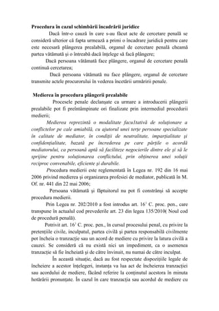 Procedura în cazul schimbării încadrării juridice
Dacă într-o cauză în care s-au făcut acte de cercetare penală se
consideră ulterior că fapta urmează a primi o încadrare juridică pentru care
este necesară plângerea prealabilă, organul de cercetare penală cheamă
partea vătămată şi o întreabă dacă înţelege să facă plângere;
Dacă persoana vătămată face plângere, organul de cercetare penală
continuă cercetarea;
Dacă persoana vătămată nu face plângere, organul de cercetare
transmite actele procurorului în vederea încetării urmăririi penale.
Medierea în procedura plângerii prealabile
Procesele penale declanşate ca urmare a introducerii plângerii
prealabile pot fi preîntâmpinate ori finalizate prin intermediul procedurii
medierii;
Medierea reprezintă o modalitate facu1tativă de soluţionare a
conflictelor pe cale amiabilă, cu ajutorul unei terţe persoane specializate
în calitate de mediator, în condiţii de neutralitate, imparţialitate şi
confidenţialitate, bazată pe încrederea pe care părţile o acordă
mediatorului, ca persoană aptă să faciliteze negocierile dintre ele şi să le
sprijine pentru soluţionarea conflictului, prin obţinerea unei soluţii
reciproc convenabile, eficiente şi durabile.
Procedura medierii este reglementată în Legea nr. 192 din 16 mai
2006 privind medierea şi organizarea profesiei de mediator, publicată în M.
Of. nr. 441 din 22 mai 2006;
Persoana vătămată şi făptuitorul nu pot fi constrânşi să accepte
procedura medierii.
Prin Legea nr. 202/2010 a fost introdus art. 161
C. proc. pen., care
transpune în actualul cod prevederile art. 23 din legea 135/2010( Noul cod
de procedură penală).
Potrivit art. 161
C. proc. pen., în cursul procesului penal, cu privire la
pretenţiile civile, inculpatul, partea civilă şi partea responsabilă civilmente
pot încheia o tranzacţie sau un acord de mediere cu privire la latura civilă a
cauzei. Se consideră că nu există nici un impediment, ca o asemenea
tranzacţie să fie încheiată şi de către învinuit, nu numai de către inculpat.
În această situaţie, dacă au fost respectate dispoziţiile legale de
încheiere a acestor înţelegeri, instanţa va lua act de încheierea tranzacţiei
sau acordului de mediere, făcând referire la conţinutul acestora în minuta
hotărârii pronunţate. În cazul în care tranzacţia sau acordul de mediere cu
 