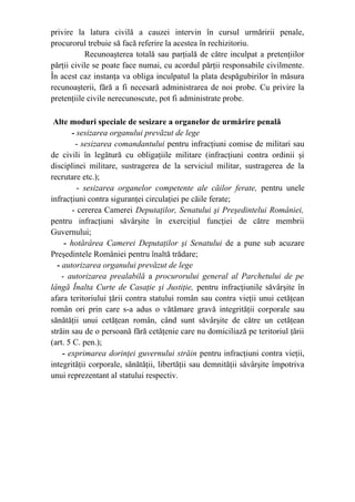 privire la latura civilă a cauzei intervin în cursul urmăririi penale,
procurorul trebuie să facă referire la acestea în rechizitoriu.
Recunoaşterea totală sau parţială de către inculpat a pretenţiilor
părţii civile se poate face numai, cu acordul părţii responsabile civilmente.
În acest caz instanţa va obliga inculpatul la plata despăgubirilor în măsura
recunoaşterii, fără a fi necesară administrarea de noi probe. Cu privire la
pretenţiile civile nerecunoscute, pot fi administrate probe.
Alte moduri speciale de sesizare a organelor de urmărire penală
- sesizarea organului prevăzut de lege
- sesizarea comandantului pentru infracţiuni comise de militari sau
de civili în legătură cu obligaţiile militare (infracţiuni contra ordinii şi
disciplinei militare, sustragerea de la serviciul militar, sustragerea de la
recrutare etc.);
- sesizarea organelor competente ale căilor ferate, pentru unele
infracţiuni contra siguranţei circulaţiei pe căile ferate;
- cererea Camerei Deputaţilor, Senatului şi Preşedintelui României,
pentru infracţiuni săvârşite în exerciţiul funcţiei de către membrii
Guvernului;
- hotărârea Camerei Deputaţilor şi Senatului de a pune sub acuzare
Preşedintele României pentru înaltă trădare;
- autorizarea organului prevăzut de lege
- autorizarea prealabilă a procurorului general al Parchetului de pe
lângă Înalta Curte de Casaţie şi Justiţie, pentru infracţiunile săvârşite în
afara teritoriului ţării contra statului român sau contra vieţii unui cetăţean
român ori prin care s-a adus o vătămare gravă integrităţii corporale sau
sănătăţii unui cetăţean român, când sunt săvârşite de către un cetăţean
străin sau de o persoană fără cetăţenie care nu domiciliază pe teritoriul ţării
(art. 5 C. pen.);
- exprimarea dorinţei guvernului străin pentru infracţiuni contra vieţii,
integrităţii corporale, sănătăţii, libertăţii sau demnităţii săvârşite împotriva
unui reprezentant al statului respectiv.
 