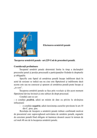 Efectuarea urmăririi penale
Începerea urmăririi penale –art.229 Cod de procedură penală.
Consideraţii preliminare
Începutul urmăriri penale determină limita în timp a declanşării
procesului penal şi poziţia procesuală a participanţilor fixându-le drepturile
şi obligaţiile.
Specific este faptul că urmărirea penală începe indiferent dacă în
actul de sesizare se indică sau nu cine este făptuitorul şi indiferente dacă
acesta este sau nu cunoscut şi spunem că urmărirea penală poate începe şi
„in rem”.
Începerea urmăririi penale se face prin rezoluţie şi din acest moment
făptuitorul devine învinuit şi este subiect de drept procesual.
Condiţii care se cer:
- o condiţie pozitivă, adică un minim de date cu privire la săvârşirea
infracţiunii
- o condiţie negativă, adică inexistenţa cazurilor prevăzute în art.10
din C. proc. pen.
Rezoluţia de începere a urmăririi penale trebuie confirmată motivat
de procurorul care supraveghează activitatea de urmărire penală, organele
de cercetare penală fiind obligate să înainteze dosarul cauzei în termen de
cel mult 48 ore de la începerea urmăririi penale.
 