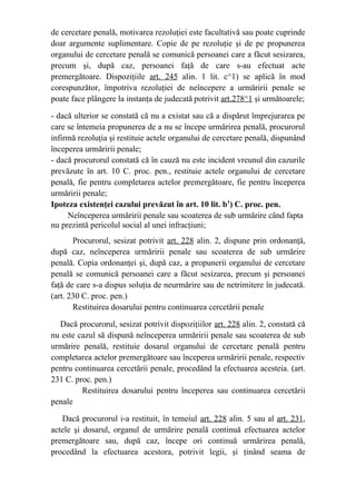 de cercetare penală, motivarea rezoluţiei este facultativă sau poate cuprinde
doar argumente suplimentare. Copie de pe rezoluţie şi de pe propunerea
organului de cercetare penală se comunică persoanei care a făcut sesizarea,
precum şi, după caz, persoanei faţă de care s-au efectuat acte
premergătoare. Dispoziţiile art. 245 alin. 1 lit. c^1) se aplică în mod
corespunzător, împotriva rezoluţiei de neîncepere a urmăririi penale se
poate face plângere la instanţa de judecată potrivit art.278^1 şi următoarele;
- dacă ulterior se constată că nu a existat sau că a dispărut împrejurarea pe
care se întemeia propunerea de a nu se începe urmărirea penală, procurorul
infirmă rezoluţia şi restituie actele organului de cercetare penală, dispunând
începerea urmăririi penale;
- dacă procurorul constată că în cauză nu este incident vreunul din cazurile
prevăzute în art. 10 C. proc. pen., restituie actele organului de cercetare
penală, fie pentru completarea actelor premergătoare, fie pentru începerea
urmăririi penale;
Ipoteza existenţei cazului prevăzut în art. 10 lit. b1
) C. proc. pen.
Neînceperea urmăririi penale sau scoaterea de sub urmărire când fapta
nu prezintă pericolul social al unei infracţiuni;
Procurorul, sesizat potrivit art. 228 alin. 2, dispune prin ordonanţă,
după caz, neînceperea urmăririi penale sau scoaterea de sub urmărire
penală. Copia ordonanţei şi, după caz, a propunerii organului de cercetare
penală se comunică persoanei care a făcut sesizarea, precum şi persoanei
faţă de care s-a dispus soluţia de neurmărire sau de netrimitere în judecată.
(art. 230 C. proc. pen.)
             Restituirea dosarului pentru continuarea cercetării penale
Dacă procurorul, sesizat potrivit dispoziţiilor art. 228 alin. 2, constată că
nu este cazul să dispună neînceperea urmăririi penale sau scoaterea de sub
urmărire penală, restituie dosarul organului de cercetare penală pentru
completarea actelor premergătoare sau începerea urmăririi penale, respectiv
pentru continuarea cercetării penale, procedând la efectuarea acesteia. (art.
231 C. proc. pen.)
Restituirea dosarului pentru începerea sau continuarea cercetării
penale
Dacă procurorul i-a restituit, în temeiul art. 228 alin. 5 sau al art. 231,
actele şi dosarul, organul de urmărire penală continuă efectuarea actelor
premergătoare sau, după caz, începe ori continuă urmărirea penală,
procedând la efectuarea acestora, potrivit legii, şi ţinând seama de
 