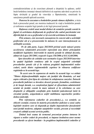 contradictorialitate şi de exercitare plenară a dreptului la apărare, astfel
încât hotărârea instanţei rămasă definitivă să exprime adevărul cu privire la
fapta săvârşită şi gradul de vinovăţie a făptuitorului, sintetizată în
sancţiunea penală aplicată acestuia.
Punerea în executare a hotărârilor penale rămase definitive, a treia
fază a procesului penal, are menirea traducerii în viaţă a hotărârilor penale
şi realizarea scopului legii penale şi ale legii procesual penale.
Raţiunea creării unui modul distinct de urmărire penală constă în
faptul că activitatea desfăşurată de grefierul din cadrul parchetului este
diferită faţă de cea a grefierului ce îşi exercită activitatea în instanţă.
Prin urmare, este necesară cunoaşterea în concret atât a activităţii
grefierului cât şi a procurorului în măsura în care interacţionează cu
atribuţiile acestuia.
              Pe de altă parte, Legea 202/2010 privind unele măsuri pentru
accelerarea soluţionării proceselor reprezintă una dintre principalele
modificări legislative intervenită în materie penală în ultimul deceniu,
alături de Legea 281/2003, respectiv Legea 356/2006 şi O.U.G.60/2006.
Spre deosebire de celelalte acte normative Legea 202/2010 intervine
în spaţiul legislativ românesc atât în scopul asigurării celerităţii
procedurilor penale cât şi în vederea pregătirii implementării noilor
coduri, unele dintre reglementările cuprinse în viitoarea codificare
regăsindu-se în această lege.
În acest sens în expunerea de motive la această lege s-a arătat:
"Dintre disfuncţionalităţile majore ale justiţiei din România, cel mai
aspru criticată a fost lipsa de celeritate în soluţionarea cauzelor. Întrucât
procedurile judiciare se dovedesc deseori greoaie, formaliste, costisitoare
şi de lungă durată, s-a conştientizat faptul că eficacitatea administrării
actului de justiţie constă în mare măsură şi în celeritatea cu care
drepturile şi obligaţiile consfinţite prin hotărâri judecătoreşti intră în
circuitul juridic, asigurându-se astfel stabilitatea raporturilor juridice
deduse judecăţii.
Prin reformarea codurilor de procedură,(...), s-a urmărit, ca
obiectiv esenţial, crearea în materia procedurilor judiciare a unui cadru
legislativ modern care să răspundă pe deplin imperativelor funcţionării
unei justiţii moderne, adaptate aşteptărilor sociale, precum şi necesităţii
creşterii calităţii acestui serviciu public.
Ţinând însă seama de termenul preconizat pentru intrarea în
vigoare a noilor coduri de procedură, se impune instituirea unor norme
procedurale cu efecte imediate - în pregătirea implementării codurilor şi
 