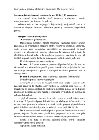 împrejurările speciale ale fiecărei cauze. (art. 232 C. proc. pen.)
Ipoteza existenţei cazului prevăzut în art. 10 lit. i) C. proc. pen.;
- a singurul organ judiciar penal competent a dispune o soluţie
corespunzătoare este instanţa de judecată;
- dosarul este necesar a ajunge în faţa instanţei de judecată pentru ca
aceasta să dispună încetarea procesului penal şi înlocuirea răspunderii
penale.
Desfăşurarea urmăririi penale
Consideraţii preliminare
Desfăşurarea urmăririi penale presupune efectuarea tuturor actelor
procesuale şi procedurale necesare pentru realizarea obiectului urmăririi,
motiv pentru care majoritatea activităţilor se concentrează în jurul
strângerii şi administrării probelor referitoare la existenţa infracţiunii, la
identificarea făptuitorului şi la stabilirea răspunderii acestuia, în aşa fel
încât să se poată decide dacă este sau nu cazul să fie trimis în judecată.
Urmărirea penală se poate desfăşura:
In rem, când nu se cunoaşte persoana făptuitorului, caz în care se
efectuează acte de urmărire penală pentru lămurirea împrejurărilor în care
s-a săvârşit infracţiunea şi pentru a descoperi identitatea persoanei care a
săvârşit fapta;
In rem şi in personam, când se cunoaşte persoana făptuitorului;
Urmărirea penală se poate desfăşura:
- numai faţă de învinuit, în cauzele penale mai simple şi dacă nu este
necesară privarea de libertate a învinuitului pe o durată mai mare de 10
(zece) zile; în această ipoteză, la finalizarea urmăririi penale se va dispune
punerea în mişcare a acţiunii penale şi trimiterea învinuitului în judecată în
calitate de inculpat;
- faţă de inculpat, în cauzele penale complexe, când există probe
temeinice că făptuitorul poate fi învinovăţit de săvârşirea infracţiunii, ceea
ce determină punerea în mişcare a acţiunii penale, precum şi posibilitatea
privării de libertate a inculpatului pe o durată de cel mult 180 de zile.
Dacă în cauză există temeiuri pentru punerea în mişcare a acţiunii
penale, organul de cercetare penală face propuneri în acest sens prin
intermediul unui referat care se înaintează spre rezolvare procurorului.
Pentru a se pune în mişcare acţiunea penală trebuie întrunite
cumulativ următoarele condiţii:
- făptuitorul să fie cunoscut;
 